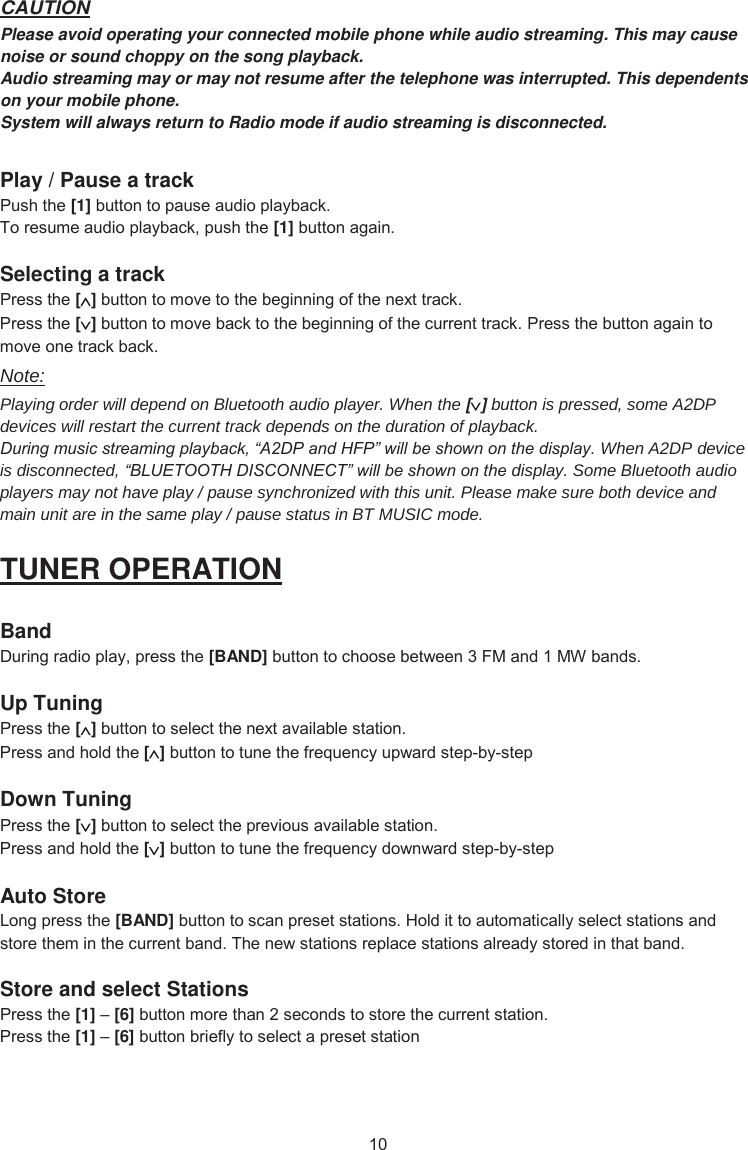 CAUTIONPlease avoid operating your connected mobile phone while audio streaming. This may cause noise or sound choppy on the song playback. Audio streaming may or may not resume after the telephone was interrupted. This dependents on your mobile phone. System will always return to Radio mode if audio streaming is disconnected. Play / Pause a track 3XVKWKH[1]EXWWRQWRSDXVHDXGLRSOD\EDFN7RUHVXPHDXGLRSOD\EDFNSXVKWKH[1]EXWWRQDJDLQSelecting a track 3UHVVWKH[]EXWWRQWRPRYHWRWKHEHJLQQLQJRIWKHQH[WWUDFN3UHVVWKH[]EXWWRQWRPRYHEDFNWRWKHEHJLQQLQJRIWKHFXUUHQWWUDFN3UHVVWKHEXWWRQDJDLQWRPRYHRQHWUDFNEDFNNote: Playing order will depend on Bluetooth audio player. When the [] button is pressed, some A2DP devices will restart the current track depends on the duration of playback. During music streaming playback, “A2DP and HFP” will be shown on the display. When A2DP device is disconnected, “BLUETOOTH DISCONNECT” will be shown on the display. Some Bluetooth audio players may not have play / pause synchronized with this unit. Please make sure both device and main unit are in the same play / pause status in BT MUSIC mode. TUNER OPERATION Band &apos;XULQJUDGLRSOD\SUHVVWKH[BAND]EXWWRQWRFKRRVHEHWZHHQ)0DQG0:EDQGVUp Tuning 3UHVVWKH[]EXWWRQWRVHOHFWWKHQH[WDYDLODEOHVWDWLRQ3UHVVDQGKROGWKH[]EXWWRQWRWXQHWKHIUHTXHQF\XSZDUGVWHSE\VWHSDown Tuning 3UHVVWKH[]EXWWRQWRVHOHFWWKHSUHYLRXVDYDLODEOHVWDWLRQ3UHVVDQGKROGWKH[]EXWWRQWRWXQHWKHIUHTXHQF\GRZQZDUGVWHSE\VWHSAuto Store /RQJSUHVVWKH[BAND]EXWWRQWRVFDQSUHVHWVWDWLRQV+ROGLWWRDXWRPDWLFDOO\VHOHFWVWDWLRQVDQGVWRUHWKHPLQWKHFXUUHQWEDQG7KHQHZVWDWLRQVUHSODFHVWDWLRQVDOUHDG\VWRUHGLQWKDWEDQGStore and select Stations 3UHVVWKH[1]±[6]EXWWRQPRUHWKDQVHFRQGVWRVWRUHWKHFXUUHQWVWDWLRQ3UHVVWKH[1]±[6]EXWWRQEULHIO\WRVHOHFWDSUHVHWVWDWLRQ