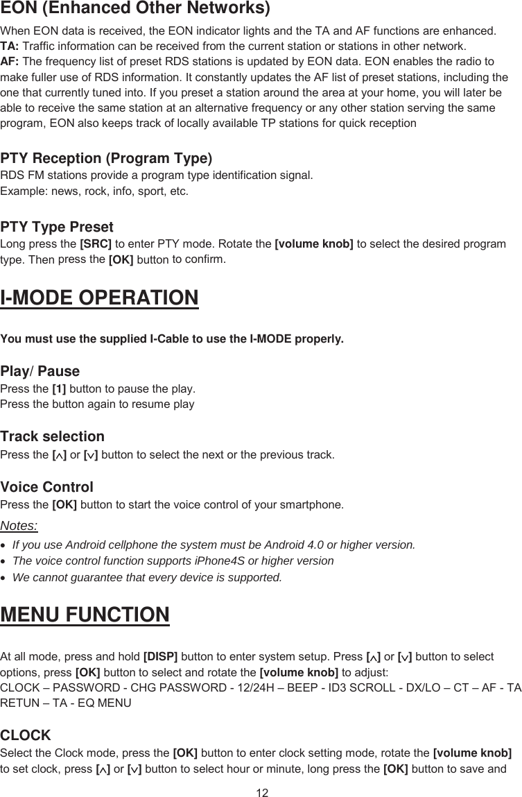 EON (Enhanced Other Networks) :KHQ(21GDWDLVUHFHLYHGWKH(21LQGLFDWRUOLJKWVDQGWKH7$DQG$)IXQFWLRQVDUHHQKDQFHGTA: 7UDIILFLQIRUPDWLRQFDQEHUHFHLYHGIURPWKHFXUUHQWVWDWLRQRUVWDWLRQVLQRWKHUQHWZRUNAF: 7KHIUHTXHQF\OLVWRISUHVHW5&apos;6VWDWLRQVLVXSGDWHGE\(21GDWD(21HQDEOHVWKHUDGLRWRPDNHIXOOHUXVHRI5&apos;6LQIRUPDWLRQ,WFRQVWDQWO\XSGDWHVWKH$)OLVWRISUHVHWVWDWLRQVLQFOXGLQJWKHRQHWKDWFXUUHQWO\WXQHGLQWR,I\RXSUHVHWDVWDWLRQDURXQGWKHDUHDDW\RXUKRPH\RXZLOOODWHUEHDEOHWRUHFHLYHWKHVDPHVWDWLRQDWDQDOWHUQDWLYHIUHTXHQF\RUDQ\RWKHUVWDWLRQVHUYLQJWKHVDPHSURJUDP(21DOVRNHHSVWUDFNRIORFDOO\DYDLODEOH73VWDWLRQVIRUTXLFNUHFHSWLRQPTY Reception (Program Type) RDS FM stations provide a program type identification signal. ([DPSOHQHZVURFNLQIRVSRUWHWFPTY Type Preset /RQJSUHVVWKH[SRC]WRHQWHU37&lt;PRGH5RWDWHWKH[volume knob]WRVHOHFWWKHGHVLUHGSURJUDPW\SH7KHQSUHVVWKH[OK]EXWWRQto confirm. I-MODE OPERATION You mustusethe supplied I-Cableto use the I-MODEproperly. Play/ Pause 3UHVVWKH[1]EXWWRQWRSDXVHWKHSOD\3UHVVWKHEXWWRQDJDLQWRUHVXPHSOD\Track selection 3UHVVWKH[]RU[]EXWWRQWRVHOHFWWKHQH[WRUWKHSUHYLRXVWUDFNVoice Control 3UHVVWKH[OK]EXWWRQWRVWDUWWKHYRLFHFRQWURORI\RXUVPDUWSKRQHNotes: xIf you use Android cellphone the system must be Android 4.0 or higher version. xThe voice control function supports iPhone4S or higher version xWe cannot guarantee that every device is supported. MENU FUNCTION $WDOOPRGHSUHVVDQGKROG[DISP]EXWWRQWRHQWHUV\VWHPVHWXS3UHVV[]RU[]EXWWRQWRVHOHFWRSWLRQVSUHVV[OK]EXWWRQWRVHOHFWDQGURWDWHWKH[volume knob] WRDGMXVW&amp;/2&amp;.±3$66:25&apos;&amp;+*3$66:25&apos;+±%((3,&apos;6&amp;52//&apos;;/2±&amp;7±$)7$5(781±7$(40(18CLOCK 6HOHFWWKH&amp;ORFNPRGHSUHVVWKH[OK]EXWWRQWRHQWHUFORFNVHWWLQJPRGHURWDWHWKH[volume knob]WRVHWFORFNSUHVV[]RU[]EXWWRQWRVHOHFWKRXURUPLQXWHORQJSUHVVWKH[OK]EXWWRQWRVDYHDQG