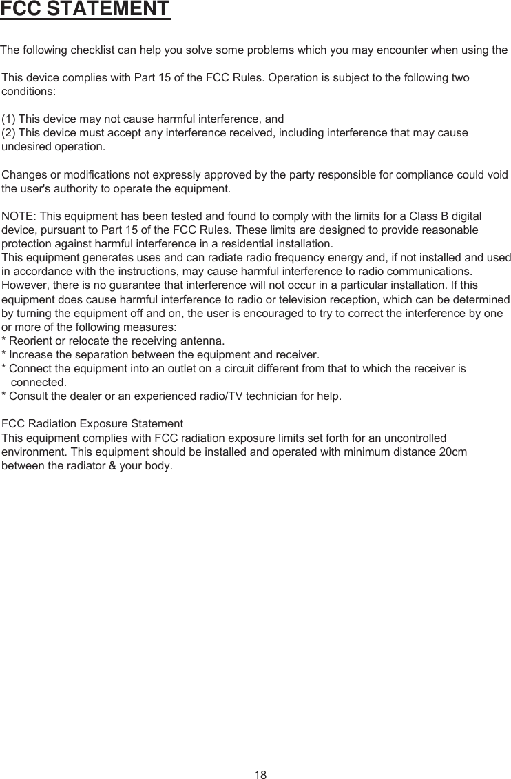  FCC STATEMENT The following checklist can help you solve some problems which you may encounter when using the This device complies with Part 15 of the FCC Rules. Operation is subject to the following two conditions:(1) This device may not cause harmful interference, and(2) This device must accept any interference received, including interference that may cause undesired operation. Changes or modifications not expressly approved by the party responsible for compliance could void the user&apos;s authority to operate the equipment.NOTE: This equipment has been tested and found to comply with the limits for a Class B digital device, pursuant to Part 15 of the FCC Rules. These limits are designed to provide reasonable protection against harmful interference in a residential installation.This equipment generates uses and can radiate radio frequency energy and, if not installed and used in accordance with the instructions, may cause harmful interference to radio communications. However, there is no guarantee that interference will not occur in a particular installation. If this equipment does cause harmful interference to radio or television reception, which can be determined by turning the equipment off and on, the user is encouraged to try to correct the interference by one or more of the following measures:* Reorient or relocate the receiving antenna.* Increase the separation between the equipment and receiver.* Connect the equipment into an outlet on a circuit different from that to which the receiver is       connected.* Consult the dealer or an experienced radio/TV technician for help.FCC Radiation Exposure StatementThis equipment complies with FCC radiation exposure limits set forth for an uncontrolled environment. This equipment should be installed and operated with minimum distance 20cm between the radiator &amp; your body.