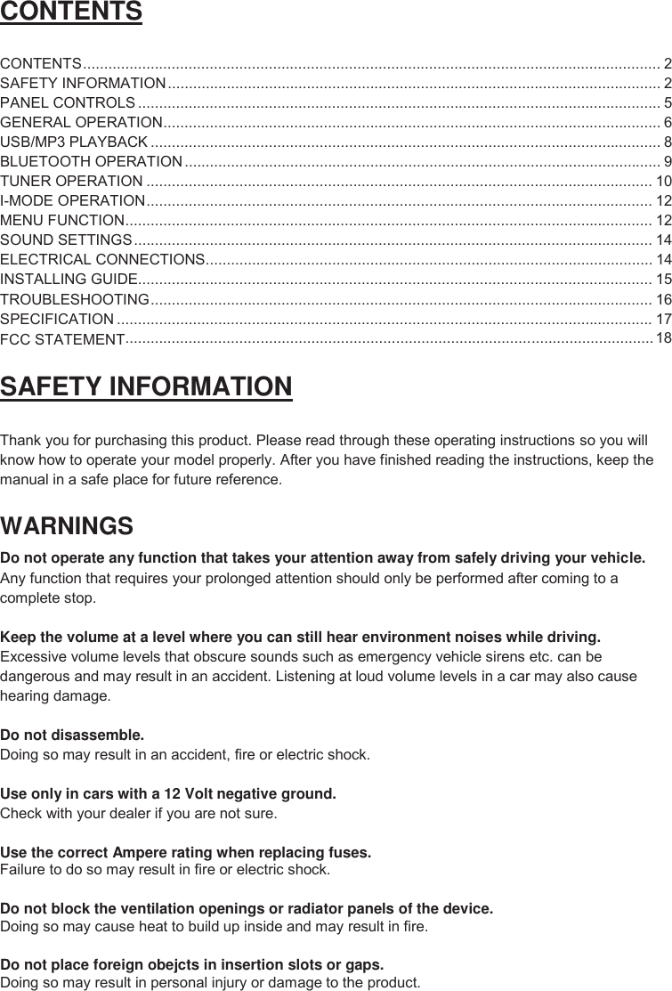 2 CONTENTS CONTENTS .........................................................................................................................................  2 SAFETY INFORMATION ..................................................................................................................... 2 PANEL CONTROLS ............................................................................................................................ 5 GENERAL OPERATION ...................................................................................................................... 6 USB/MP3 PLAYBACK ......................................................................................................................... 8 BLUETOOTH OPERATION ................................................................................................................. 9 TUNER OPERATION ........................................................................................................................ 10 I-MODE OPERATION ........................................................................................................................ 12 MENU FUNCTION ............................................................................................................................. 12 SOUND SETTINGS ........................................................................................................................... 14 ELECTRICAL CONNECTIONS .......................................................................................................... 14 INSTALLING GUIDE.......................................................................................................................... 15 TROUBLESHOOTING ....................................................................................................................... 16 SPECIFICATION ............................................................................................................................... 17 SAFETY INFORMATION Thank you for purchasing this product. Please read through these operating instructions so you will know how to operate your model properly. After you have finished reading the instructions, keep the manual in a safe place for future reference. WARNINGS Do not operate any function that takes your attention away from safely driving your vehicle. Any function that requires your prolonged attention should only be performed after coming to a complete stop. Keep the volume at a level where you can still hear environment noises while driving. Excessive volume levels that obscure sounds such as emergency vehicle sirens etc. can be dangerous and may result in an accident. Listening at loud volume levels in a car may also cause hearing damage. Do not disassemble. Doing so may result in an accident, fire or electric shock. Use only in cars with a 12 Volt negative ground.  Check with your dealer if you are not sure. Use the correct Ampere rating when replacing fuses. Failure to do so may result in fire or electric shock. Do not block the ventilation openings or radiator panels of the device. Doing so may cause heat to build up inside and may result in fire. Do not place foreign obejcts in insertion slots or gaps. Doing so may result in personal injury or damage to the product.   ............................................................................................................................. 18 FCC STATEMENT
