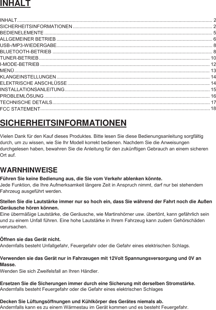 2 INHALT INHALT ................................................................................................................................................ SICHERHEITSINFORMATIONEN ....................................................................................................... 2 BEDIENELEMENTE ............................................................................................................................ 5 ALLGEMEINER BETRIEB ................................................................................................................... 6 USB-/MP3-WIEDERGABE ................................................................................................................... 8 BLUETOOTH-BETRIEB ...................................................................................................................... 8 TUNER-BETRIEB .............................................................................................................................. 10 I-MODE-BETRIEB ............................................................................................................................. 12 MENÜ ................................................................................................................................................ 13 KLANGEINSTELLUNGEN ................................................................................................................. 14 ELEKTRISCHE ANSCHLÜSSE .........................................................................................................14 INSTALLATIONSANLEITUNG ........................................................................................................... 15 PROBLEMLÖSUNG .......................................................................................................................... 16 TECHNISCHE DETAILS .................................................................................................................... 17 SICHERHEITSINFORMATIONEN Vielen Dank für den Kauf dieses Produktes. Bitte lesen Sie diese Bedienungsanleitung sorgfältig durch, um zu wissen, wie Sie Ihr Modell korrekt bedienen. Nachdem Sie die Anweisungen durchgelesen haben, bewahren Sie die Anleitung für den zukünftigen Gebrauch an einem sicheren Ort auf. WARNHINWEISE Führen Sie keine Bedienung aus, die Sie vom Verkehr ablenken könnte. Jede Funktion, die Ihre Aufmerksamkeit längere Zeit in Anspruch nimmt, darf nur bei stehendem Fahrzeug ausgeführt werden. Stellen Sie die Lautstärke immer nur so hoch ein, dass Sie während der Fahrt noch die Außen Geräusche hören können. Eine übermäßige Lautstärke, die Geräusche, wie Martinshörner usw. übertönt, kann gefährlich sein und zu einem Unfall führen. Eine hohe Lautstärke in Ihrem Fahrzeug kann zudem Gehörschäden verursachen. Öffnen sie das Gerät nicht. Andernfalls besteht Unfallgefahr, Feuergefahr oder die Gefahr eines elektrischen Schlags. Verwenden sie das Gerät nur in Fahrzeugen mit 12Volt Spannungsversorgung und 0V an Masse. Wenden Sie sich Zweifelsfall an Ihren Händler. Ersetzen Sie die Sicherungen immer durch eine Sicherung mit derselben Stromstärke. Andernfalls besteht Feuergefahr oder die Gefahr eines elektrischen Schlages Decken Sie Lüftungsöffnungen und Kühlkörper des Gerätes niemals ab. Andernfalls kann es zu einem Wärmestau im Gerät kommen und es besteht Feuergefahr.   ............................................................................................................................. 18 FCC STATEMENT