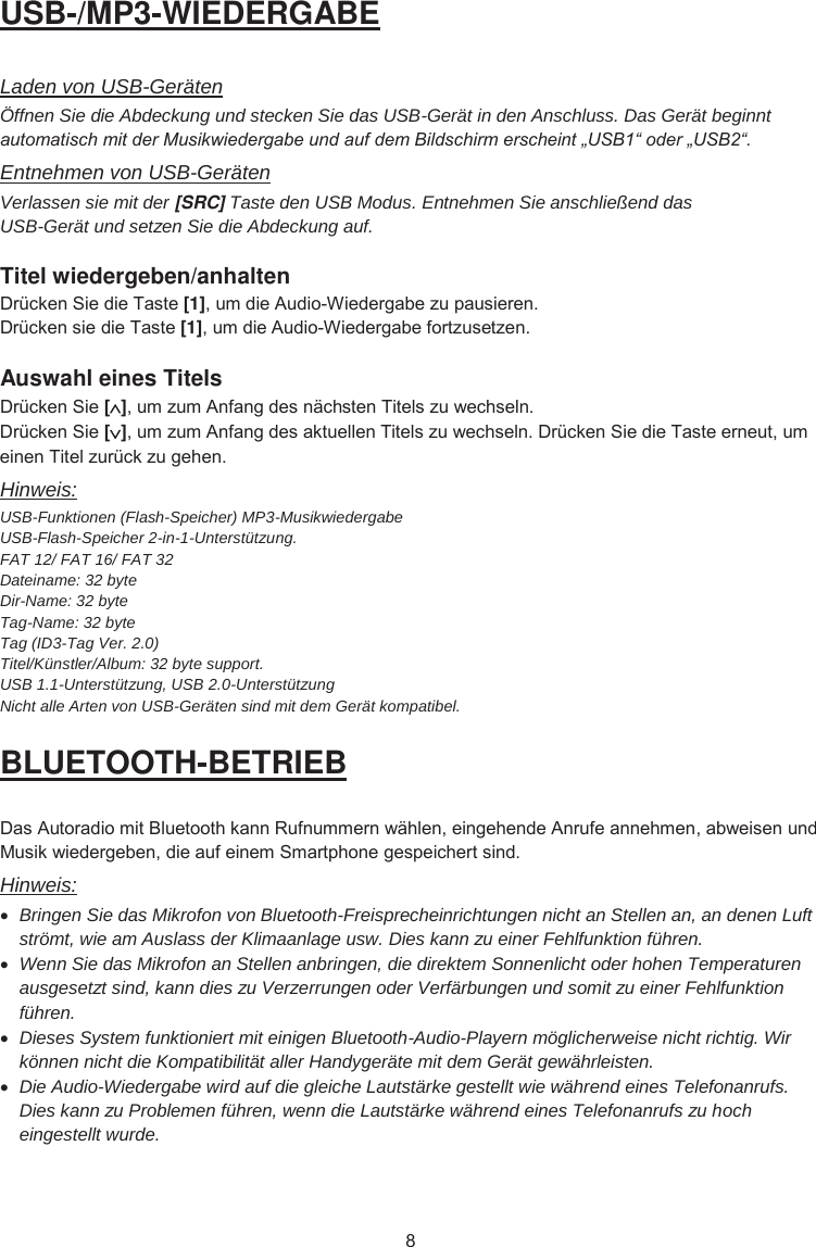 USB-/MP3-WIEDERGABE Laden von USB-Geräten Öffnen Sie die Abdeckung und stecken Sie das USB-Gerät in den Anschluss. Das Gerät beginnt automatisch mit der Musikwiedergabe und auf dem Bildschirm erscheint „USB1“ oder „USB2“.Entnehmen von USB-Geräten Verlassen sie mit der [SRC] Taste den USB Modus. Entnehmen Sie anschließend das USB-Gerät und setzen Sie die Abdeckung auf. Titel wiedergeben/anhalten &apos;UFNHQ6LHGLH7DVWH[1]XPGLH$XGLR:LHGHUJDEH]XSDXVLHUHQ&apos;UFNHQVLHGLH7DVWH[1]XPGLH$XGLR:LHGHUJDEHIRUW]XVHW]HQAuswahl eines Titels &apos;UFNHQ6LH[]XP]XP$QIDQJGHVQlFKVWHQ7LWHOV]XZHFKVHOQ&apos;UFNHQ6LH[]XP]XP$QIDQJGHVDNWXHOOHQ7LWHOV]XZHFKVHOQ&apos;UFNHQ6LHGLH7DVWHHUQHXWXPHLQHQ7LWHO]XUFN]XJHKHQHinweis: USB-Funktionen (Flash-Speicher) MP3-Musikwiedergabe  USB-Flash-Speicher 2-in-1-Unterstützung. FAT 12/ FAT 16/ FAT 32Dateiname: 32 byte Dir-Name: 32 byte Tag-Name: 32 byte Tag (ID3-Tag Ver. 2.0) Titel/Künstler/Album: 32 byte support. USB 1.1-Unterstützung, USB 2.0-Unterstützung Nicht alle Arten von USB-Geräten sind mit dem Gerät kompatibel. BLUETOOTH-BETRIEB &apos;DV$XWRUDGLRPLW%OXHWRRWKNDQQ5XIQXPPHUQZlKOHQHLQJHKHQGH$QUXIHDQQHKPHQDEZHLVHQXQG0XVLNZLHGHUJHEHQGLHDXIHLQHP6PDUWSKRQHJHVSHLFKHUWVLQGHinweis: xBringen Sie das Mikrofon von Bluetooth-Freisprecheinrichtungen nicht an Stellen an, an denen Luft strömt, wie am Auslass der Klimaanlage usw. Dies kann zu einer Fehlfunktion führen. xWenn Sie das Mikrofon an Stellen anbringen, die direktem Sonnenlicht oder hohen Temperaturen ausgesetzt sind, kann dies zu Verzerrungen oder Verfärbungen und somit zu einer Fehlfunktion führen. xDieses System funktioniert mit einigen Bluetooth-Audio-Playern möglicherweise nicht richtig. Wir können nicht die Kompatibilität aller Handygeräte mit dem Gerät gewährleisten. xDie Audio-Wiedergabe wird auf die gleiche Lautstärke gestellt wie während eines Telefonanrufs. Dies kann zu Problemen führen, wenn die Lautstärke während eines Telefonanrufs zu hoch eingestellt wurde. 