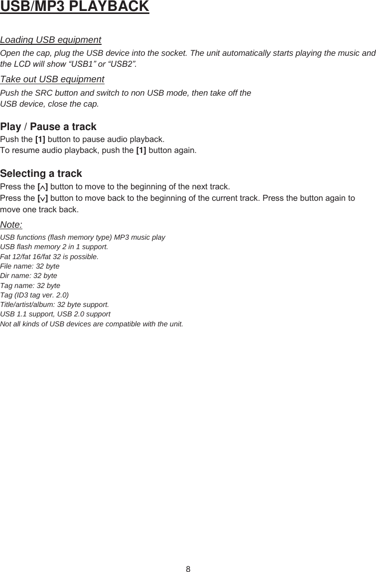 USB/MP3 PLAYBACK Loading USB equipment Open the cap, plug the USB device into the socket. The unit automatically starts playing the music and the LCD will show “USB1” or “USB2”. Take out USB equipment Push the SRC button and switch to non USB mode, then take off the USB device, close the cap. Play / Pause a track 3XVKWKH[1] EXWWRQWRSDXVHDXGLRSOD\EDFN7RUHVXPHDXGLRSOD\EDFNSXVKWKH[1] EXWWRQDJDLQSelecting a track 3UHVVWKH[]EXWWRQWRPRYHWRWKHEHJLQQLQJRIWKHQH[WWUDFN3UHVVWKH[]EXWWRQWRPRYHEDFNWRWKHEHJLQQLQJRIWKHFXUUHQWWUDFN3UHVVWKHEXWWRQDJDLQWRPRYHRQHWUDFNEDFNNote: USB functions (flash memory type) MP3 music play  USB flash memory 2 in 1 support. Fat 12/fat 16/fat 32 is possible. File name: 32 byte Dir name: 32 byte Tag name: 32 byte Tag (ID3 tag ver. 2.0) Title/artist/album: 32 byte support. USB 1.1 support, USB 2.0 support  Not all kinds of USB devices are compatible with the unit. 