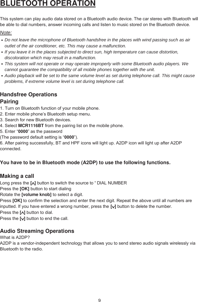 9 BLUETOOTH OPERATION This system can play audio data stored on a Bluetooth audio device. The car stereo with Bluetooth will be able to dial numbers, answer incoming calls and listen to music stored on the Bluetooth device. Note: Do not leave the microphone of Bluetooth handsfree in the places with wind passing such as air outlet of the air conditioner, etc. This may cause a malfunction. If you leave it in the places subjected to direct sun, high temperature can cause distortion, discoloration which may result in a malfunction. This system will not operate or may operate improperly with some Bluetooth audio players. We cannot guarantee the compatibility of all mobile phones together with the unit. Audio playback will be set to the same volume level as set during telephone call. This might cause problems, if extreme volume level is set during telephone call. Handsfree Operations Pairing 1. Turn on Bluetooth function of your mobile phone. 2. Enter mobile phone’s Bluetooth setup menu.3. Search for new Bluetooth devices. 4. Select MCR1116BT from the pairing list on the mobile phone.  5. Enter “´ as the password(The password default setting is “”).6. After pairing successfully, BT and HPF icons will light up. A2DP icon will light up after A2DP connected. You have to be in Bluetooth mode (A2DP) to use the following functions. Making a call Long press the [] button to switch the source to “ DIAL NUMBERPress the [OK] button to start dialing Rotate the [volume knob] to select a digit. Press [OK] to confirm the selection and enter the next digit. Repeat the above until all numbers are inputted. If you have entered a wrong number, press the   to delete the number. Press the [] button to dial. Press the [] button to end the call. Audio Streaming Operations What is A2DP? A2DP is a vendor-independent technology that allows you to send stereo audio signals wirelessly via Bluetooth to the radio. [] button