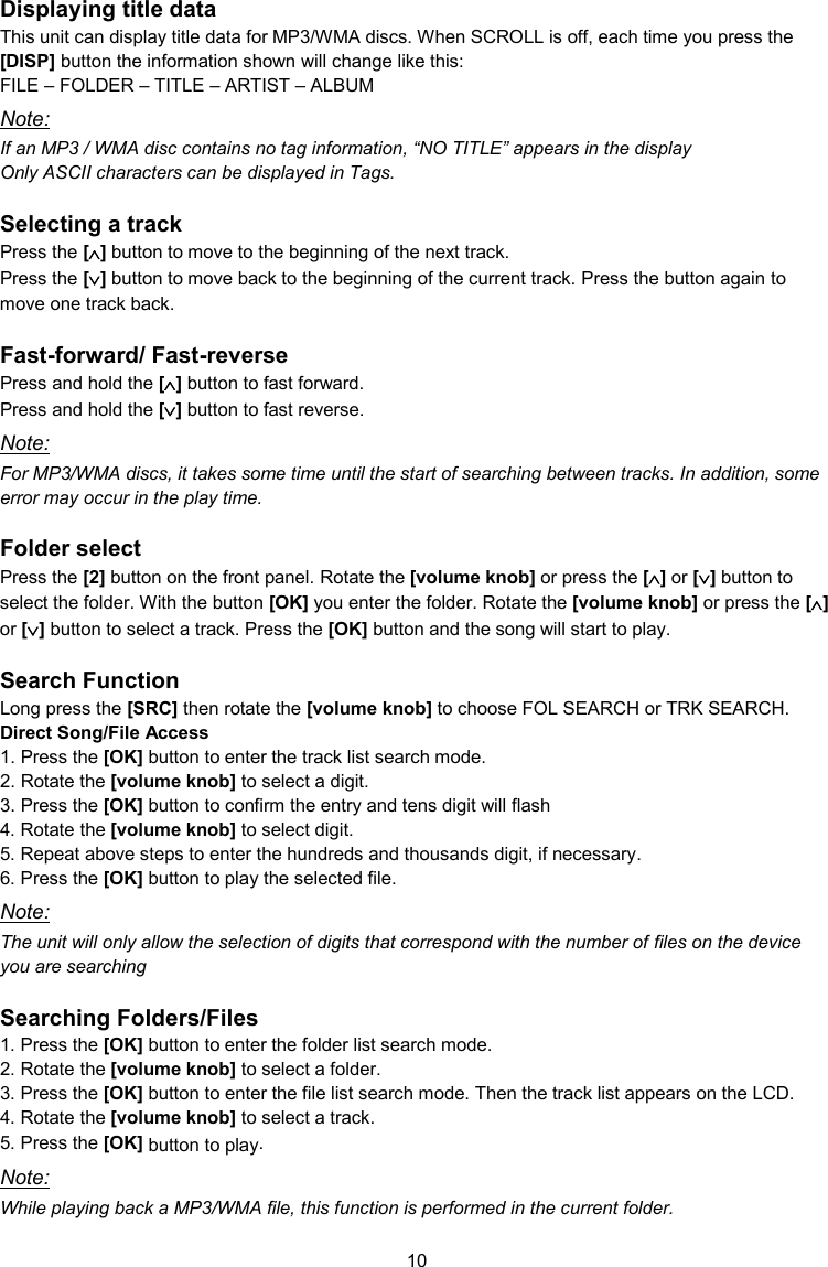 10  Displaying title data This unit can display title data for MP3/WMA discs. When SCROLL is off, each time you press the [DISP] button the information shown will change like this: FILE – FOLDER – TITLE – ARTIST – ALBUM Note: If an MP3 / WMA disc contains no tag information, “NO TITLE” appears in the display Only ASCII characters can be displayed in Tags.  Selecting a track Press the [] button to move to the beginning of the next track. Press the [] button to move back to the beginning of the current track. Press the button again to move one track back.  Fast-forward/ Fast-reverse Press and hold the [] button to fast forward. Press and hold the [] button to fast reverse. Note: For MP3/WMA discs, it takes some time until the start of searching between tracks. In addition, some error may occur in the play time.  Folder select Press the [2] button on the front panel. Rotate the [volume knob] or press the [] or [] button to select the folder. With the button [OK] you enter the folder. Rotate the [volume knob] or press the [] or [] button to select a track. Press the [OK] button and the song will start to play.  Search Function Long press the [SRC] then rotate the [volume knob] to choose FOL SEARCH or TRK SEARCH. Direct Song/File Access 1. Press the [OK] button to enter the track list search mode. 2. Rotate the [volume knob] to select a digit. 3. Press the [OK] button to confirm the entry and tens digit will flash  4. Rotate the [volume knob] to select digit. 5. Repeat above steps to enter the hundreds and thousands digit, if necessary. 6. Press the [OK] button to play the selected file. Note: The unit will only allow the selection of digits that correspond with the number of files on the device you are searching  Searching Folders/Files 1. Press the [OK] button to enter the folder list search mode. 2. Rotate the [volume knob] to select a folder. 3. Press the [OK] button to enter the file list search mode. Then the track list appears on the LCD. 4. Rotate the [volume knob] to select a track. 5. Press the [OK] button to play. Note: While playing back a MP3/WMA file, this function is performed in the current folder. 