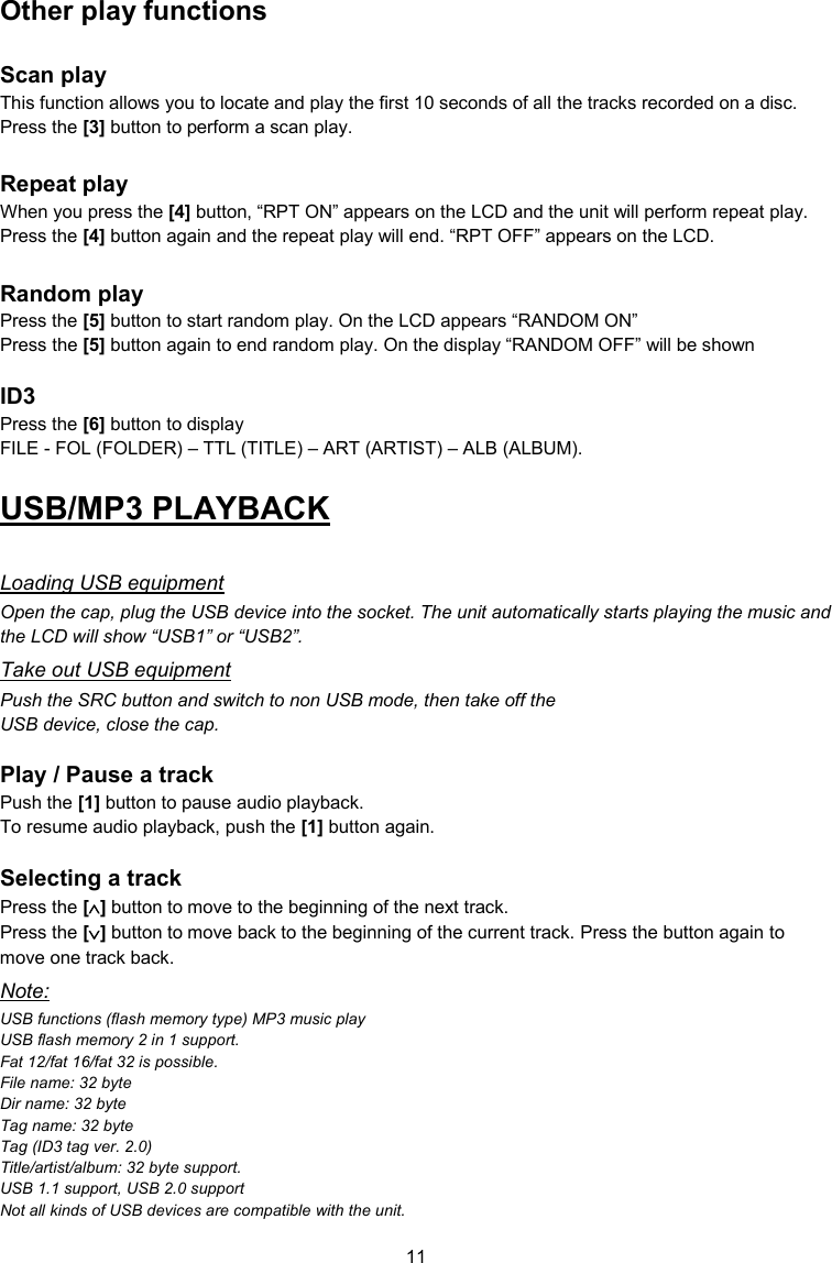11  Other play functions  Scan play This function allows you to locate and play the first 10 seconds of all the tracks recorded on a disc. Press the [3] button to perform a scan play.  Repeat play When you press the [4] button, “RPT ON” appears on the LCD and the unit will perform repeat play. Press the [4] button again and the repeat play will end. “RPT OFF” appears on the LCD.  Random play Press the [5] button to start random play. On the LCD appears “RANDOM ON” Press the [5] button again to end random play. On the display “RANDOM OFF” will be shown  ID3 Press the [6] button to display  FILE - FOL (FOLDER) – TTL (TITLE) – ART (ARTIST) – ALB (ALBUM). USB/MP3 PLAYBACK  Loading USB equipment Open the cap, plug the USB device into the socket. The unit automatically starts playing the music and the LCD will show “USB1” or “USB2”. Take out USB equipment Push the SRC button and switch to non USB mode, then take off the USB device, close the cap.  Play / Pause a track Push the [1] button to pause audio playback. To resume audio playback, push the [1] button again.  Selecting a track Press the [] button to move to the beginning of the next track. Press the [] button to move back to the beginning of the current track. Press the button again to move one track back. Note: USB functions (flash memory type) MP3 music play  USB flash memory 2 in 1 support. Fat 12/fat 16/fat 32 is possible. File name: 32 byte Dir name: 32 byte Tag name: 32 byte Tag (ID3 tag ver. 2.0) Title/artist/album: 32 byte support. USB 1.1 support, USB 2.0 support  Not all kinds of USB devices are compatible with the unit. 