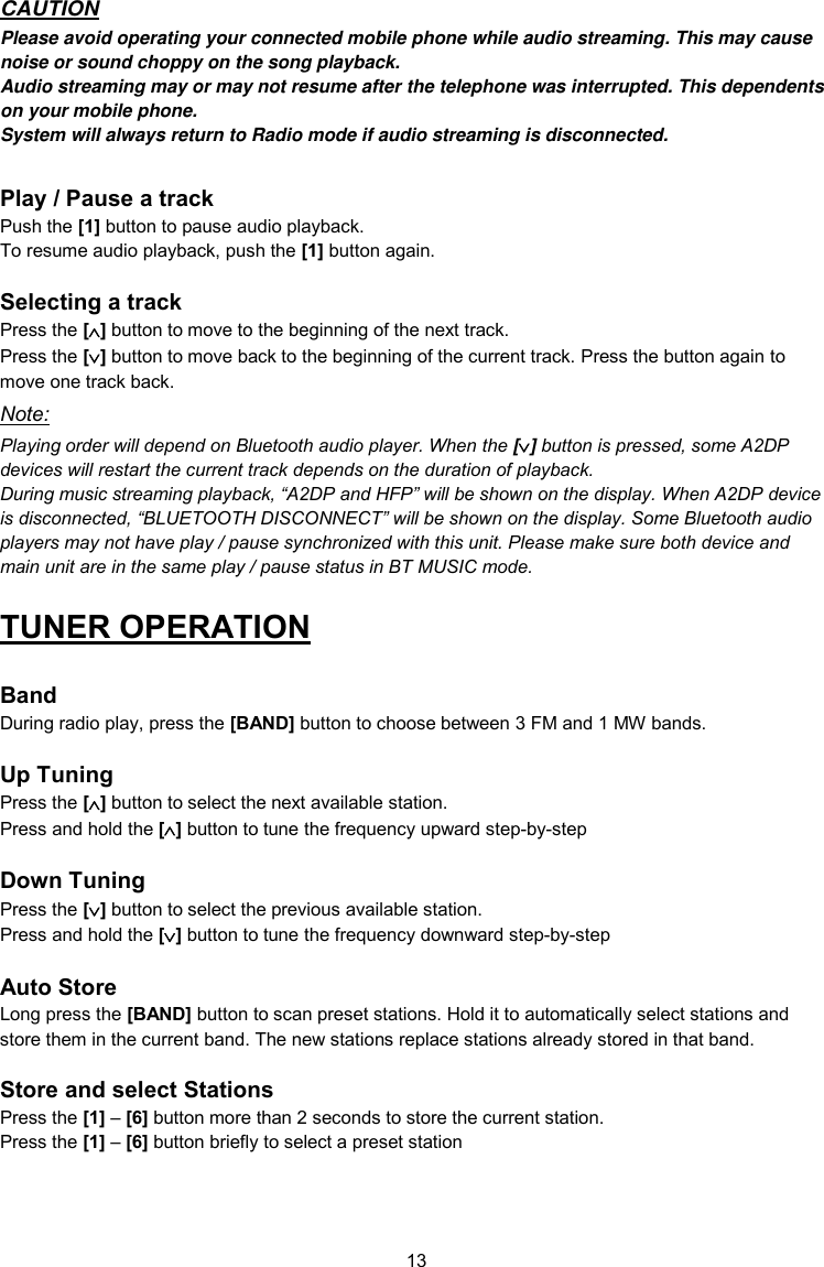 13  CAUTION Please avoid operating your connected mobile phone while audio streaming. This may cause noise or sound choppy on the song playback. Audio streaming may or may not resume after the telephone was interrupted. This dependents on your mobile phone. System will always return to Radio mode if audio streaming is disconnected.  Play / Pause a track Push the [1] button to pause audio playback. To resume audio playback, push the [1] button again.  Selecting a track Press the [] button to move to the beginning of the next track. Press the [] button to move back to the beginning of the current track. Press the button again to move one track back. Note: Playing order will depend on Bluetooth audio player. When the [] button is pressed, some A2DP devices will restart the current track depends on the duration of playback. During music streaming playback, “A2DP and HFP” will be shown on the display. When A2DP device is disconnected, “BLUETOOTH DISCONNECT” will be shown on the display. Some Bluetooth audio players may not have play / pause synchronized with this unit. Please make sure both device and main unit are in the same play / pause status in BT MUSIC mode. TUNER OPERATION  Band During radio play, press the [BAND] button to choose between 3 FM and 1 MW bands.  Up Tuning Press the [] button to select the next available station. Press and hold the [] button to tune the frequency upward step-by-step  Down Tuning Press the [] button to select the previous available station. Press and hold the [] button to tune the frequency downward step-by-step  Auto Store Long press the [BAND] button to scan preset stations. Hold it to automatically select stations and store them in the current band. The new stations replace stations already stored in that band.  Store and select Stations Press the [1] – [6] button more than 2 seconds to store the current station. Press the [1] – [6] button briefly to select a preset station 