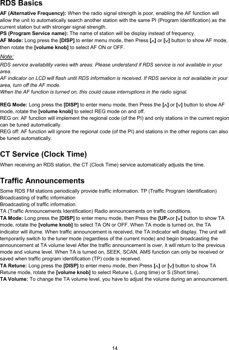 14  RDS Basics AF (Alternative Frequency): When the radio signal strength is poor, enabling the AF function will allow the unit to automatically search another station with the same PI (Program Identification) as the current station but with stronger signal strength.  PS (Program Service name): The name of station will be display instead of frequency. AF Mode: Long press the [DISP] to enter menu mode, then Press [] or [] button to show AF mode, then rotate the [volume knob] to select AF ON or OFF. Note: RDS service availability varies with areas. Please understand if RDS service is not available in your area. AF indicator on LCD will flash until RDS information is received. If RDS service is not available in your area, turn off the AF mode. When the AF function is turned on, this could cause interruptions in the radio signal.  REG Mode: Long press the [DISP] to enter menu mode, then Press the [] or [] button to show AF mode, rotate the [volume knob] to select REG mode on and off. REG on: AF function will implement the regional code (of the PI) and only stations in the current region can be tuned automatically. REG off: AF function will ignore the regional code (of the PI) and stations in the other regions can also be tuned automatically. CT Service (Clock Time) When receiving an RDS station, the CT (Clock Time) service automatically adjusts the time. Traffic Announcements Some RDS FM stations periodically provide traffic information. TP (Traffic Program Identification) Broadcasting of traffic information Broadcasting of traffic information. TA (Traffic Announcements Identification) Radio announcements on traffic conditions. TA Mode: Long press the [DISP] to enter menu mode, then Press the [UPor [] button to show TA mode, rotate the [volume knob] to select TA ON or OFF. When TA mode is turned on, the TA indicator will illume. When traffic announcement is received, the TA indicator will display. The unit will temporarily switch to the tuner mode (regardless of the current mode) and begin broadcasting the announcement at TA volume level After the traffic announcement is over, it will return to the previous mode and volume level. When TA is turned on, SEEK, SCAN, AMS function can only be received or saved when traffic program identification (TP) code is received. TA Retune: Long press the [DISP] to enter menu mode, then Press [] or [] button to show TA Retune mode, rotate the [volume knob] to select Retune L (Long time) or S (Short time). TA Volume: To change the TA volume level, you have to adjust the volume during an announcement.   