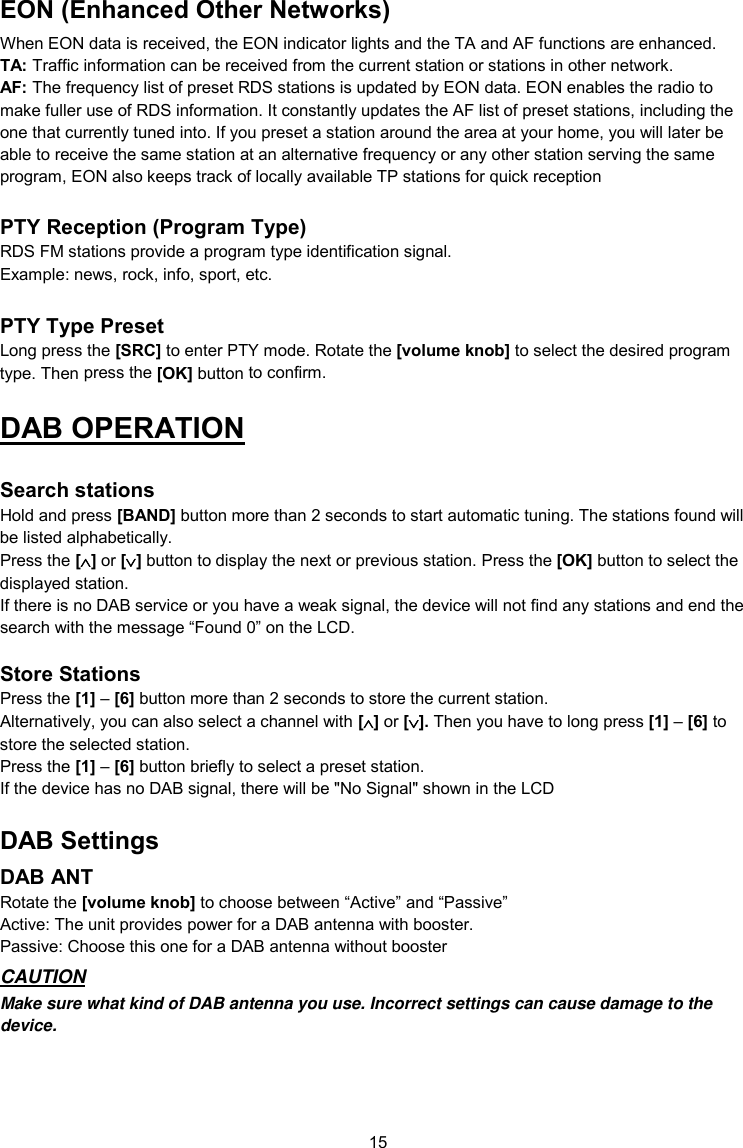 15  EON (Enhanced Other Networks) When EON data is received, the EON indicator lights and the TA and AF functions are enhanced. TA: Traffic information can be received from the current station or stations in other network. AF: The frequency list of preset RDS stations is updated by EON data. EON enables the radio to make fuller use of RDS information. It constantly updates the AF list of preset stations, including the one that currently tuned into. If you preset a station around the area at your home, you will later be able to receive the same station at an alternative frequency or any other station serving the same program, EON also keeps track of locally available TP stations for quick reception  PTY Reception (Program Type) RDS FM stations provide a program type identification signal. Example: news, rock, info, sport, etc.  PTY Type Preset Long press the [SRC] to enter PTY mode. Rotate the [volume knob] to select the desired program type. Then press the [OK] button to confirm. DAB OPERATION  Search stations Hold and press [BAND] button more than 2 seconds to start automatic tuning. The stations found will be listed alphabetically. Press the [] or [] button to display the next or previous station. Press the [OK] button to select the displayed station. If there is no DAB service or you have a weak signal, the device will not find any stations and end the search with the message “Found 0” on the LCD.  Store Stations Press the [1] – [6] button more than 2 seconds to store the current station. Alternatively, you can also select a channel with [] or []. Then you have to long press [1] – [6] to store the selected station. Press the [1] – [6] button briefly to select a preset station. If the device has no DAB signal, there will be &quot;No Signal&quot; shown in the LCD DAB Settings DAB ANT Rotate the [volume knob] to choose between “Active” and “Passive” Active: The unit provides power for a DAB antenna with booster. Passive: Choose this one for a DAB antenna without booster CAUTION Make sure what kind of DAB antenna you use. Incorrect settings can cause damage to the device.   