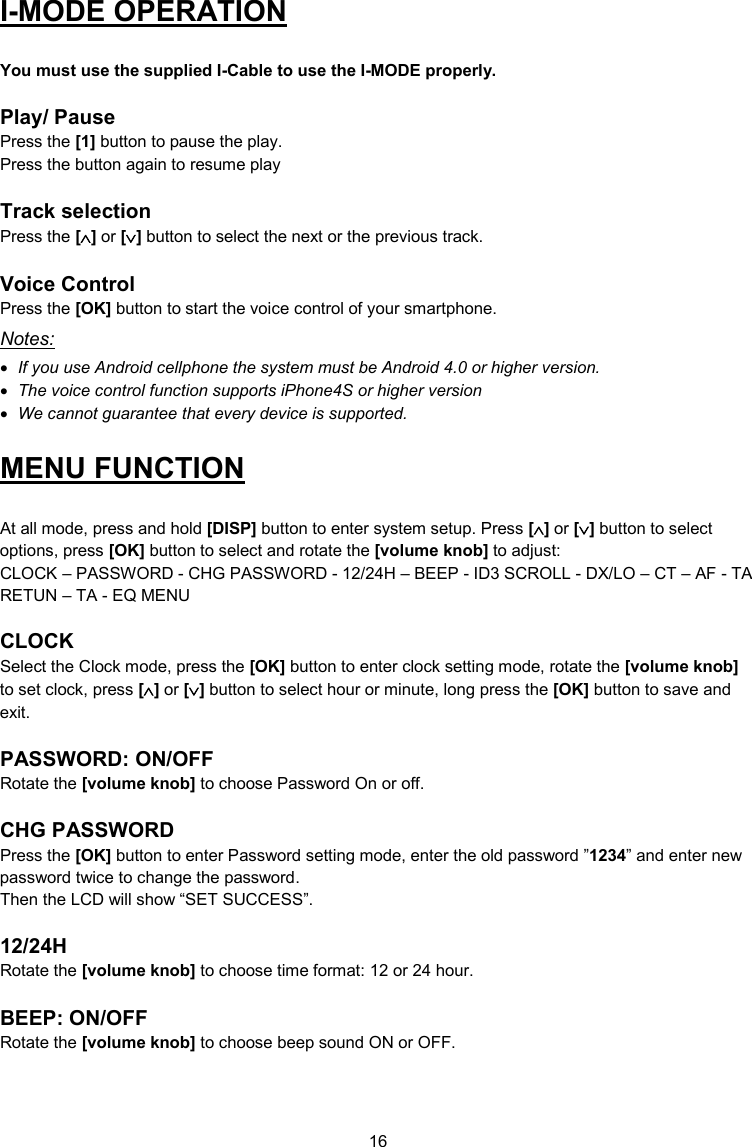 16  I-MODE OPERATION  You must use the supplied I-Cable to use the I-MODE properly.  Play/ Pause Press the [1] button to pause the play. Press the button again to resume play  Track selection Press the [] or [] button to select the next or the previous track.  Voice Control Press the [OK] button to start the voice control of your smartphone.  Notes:  If you use Android cellphone the system must be Android 4.0 or higher version.  The voice control function supports iPhone4S or higher version  We cannot guarantee that every device is supported. MENU FUNCTION  At all mode, press and hold [DISP] button to enter system setup. Press [] or [] button to select options, press [OK] button to select and rotate the [volume knob] to adjust: CLOCK – PASSWORD - CHG PASSWORD - 12/24H – BEEP - ID3 SCROLL - DX/LO – CT – AF - TA RETUN – TA - EQ MENU  CLOCK Select the Clock mode, press the [OK] button to enter clock setting mode, rotate the [volume knob] to set clock, press [] or [] button to select hour or minute, long press the [OK] button to save and exit.  PASSWORD: ON/OFF Rotate the [volume knob] to choose Password On or off.  CHG PASSWORD Press the [OK] button to enter Password setting mode, enter the old password ”1234” and enter new password twice to change the password.  Then the LCD will show “SET SUCCESS”.  12/24H Rotate the [volume knob] to choose time format: 12 or 24 hour.  BEEP: ON/OFF Rotate the [volume knob] to choose beep sound ON or OFF.  