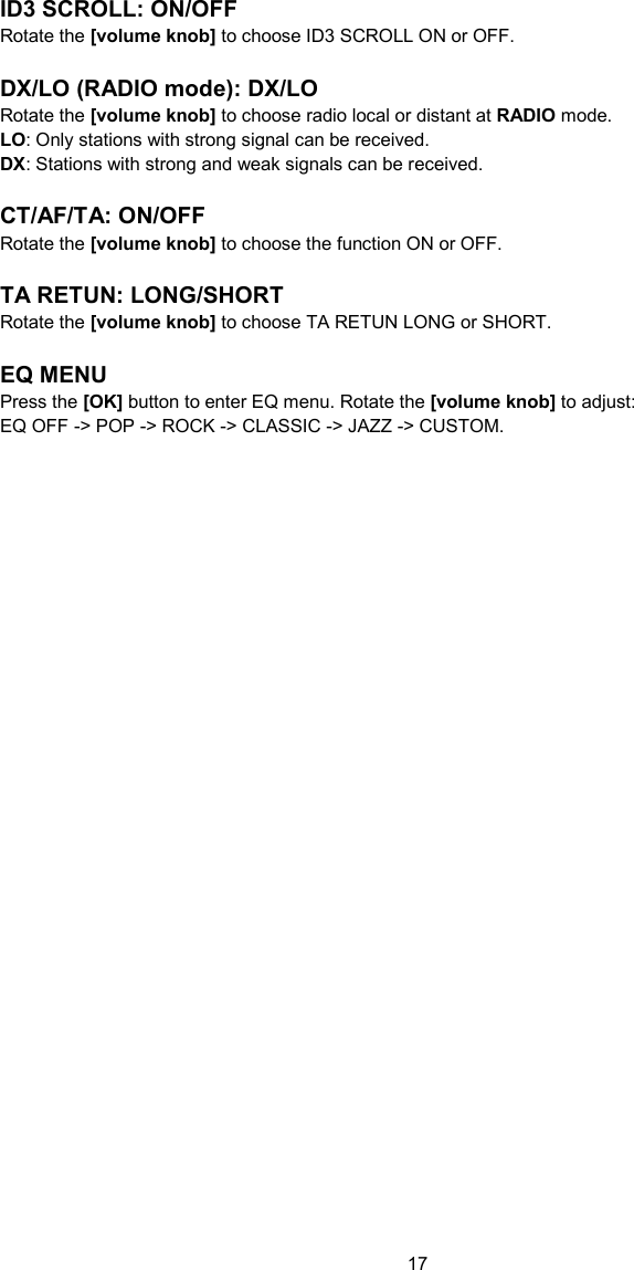 17  ID3 SCROLL: ON/OFF Rotate the [volume knob] to choose ID3 SCROLL ON or OFF.  DX/LO (RADIO mode): DX/LO Rotate the [volume knob] to choose radio local or distant at RADIO mode. LO: Only stations with strong signal can be received. DX: Stations with strong and weak signals can be received.  CT/AF/TA: ON/OFF Rotate the [volume knob] to choose the function ON or OFF.  TA RETUN: LONG/SHORT Rotate the [volume knob] to choose TA RETUN LONG or SHORT.  EQ MENU Press the [OK] button to enter EQ menu. Rotate the [volume knob] to adjust: EQ OFF -&gt; POP -&gt; ROCK -&gt; CLASSIC -&gt; JAZZ -&gt; CUSTOM.   