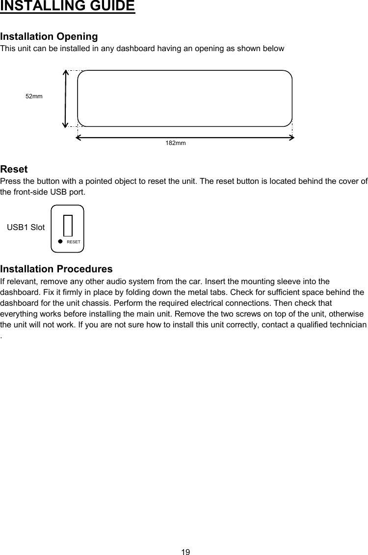 19  USB1 Slot INSTALLING GUIDE  Installation Opening This unit can be installed in any dashboard having an opening as shown below           Reset Press the button with a pointed object to reset the unit. The reset button is located behind the cover of the front-side USB port.        Installation Procedures If relevant, remove any other audio system from the car. Insert the mounting sleeve into the dashboard. Fix it firmly in place by folding down the metal tabs. Check for sufficient space behind the dashboard for the unit chassis. Perform the required electrical connections. Then check that everything works before installing the main unit. Remove the two screws on top of the unit, otherwise the unit will not work. If you are not sure how to install this unit correctly, contact a qualified technician. USB1 Slot RESET 182mm 52mm RESET 