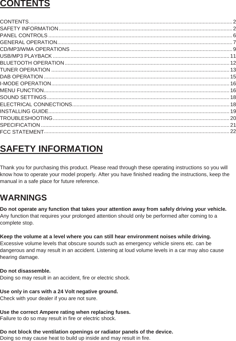 2  CONTENTS  CONTENTS ......................................................................................................................................... 2 SAFETY INFORMATION ..................................................................................................................... 2 PANEL CONTROLS ............................................................................................................................ 6 GENERAL OPERATION ...................................................................................................................... 7 CD/MP3/WMA OPERATIONS ............................................................................................................. 9 USB/MP3 PLAYBACK ....................................................................................................................... 11 BLUETOOTH OPERATION ............................................................................................................... 12 TUNER OPERATION ........................................................................................................................ 13 DAB OPERATION ............................................................................................................................. 15 I-MODE OPERATION ........................................................................................................................ 16 MENU FUNCTION ............................................................................................................................. 16 SOUND SETTINGS ........................................................................................................................... 18 ELECTRICAL CONNECTIONS .......................................................................................................... 18 INSTALLING GUIDE.......................................................................................................................... 19 TROUBLESHOOTING ....................................................................................................................... 20 SPECIFICATION ............................................................................................................................... 21  SAFETY INFORMATION  Thank you for purchasing this product. Please read through these operating instructions so you will know how to operate your model properly. After you have finished reading the instructions, keep the manual in a safe place for future reference. WARNINGS Do not operate any function that takes your attention away from safely driving your vehicle. Any function that requires your prolonged attention should only be performed after coming to a complete stop.  Keep the volume at a level where you can still hear environment noises while driving. Excessive volume levels that obscure sounds such as emergency vehicle sirens etc. can be dangerous and may result in an accident. Listening at loud volume levels in a car may also cause hearing damage.  Do not disassemble. Doing so may result in an accident, fire or electric shock.    Use only in cars with a 24 Volt negative ground.  Check with your dealer if you are not sure.  Use the correct Ampere rating when replacing fuses. Failure to do so may result in fire or electric shock.  Do not block the ventilation openings or radiator panels of the device. Doing so may cause heat to build up inside and may result in fire.    ............................................................................................................................. 22 FCC STATEMENT