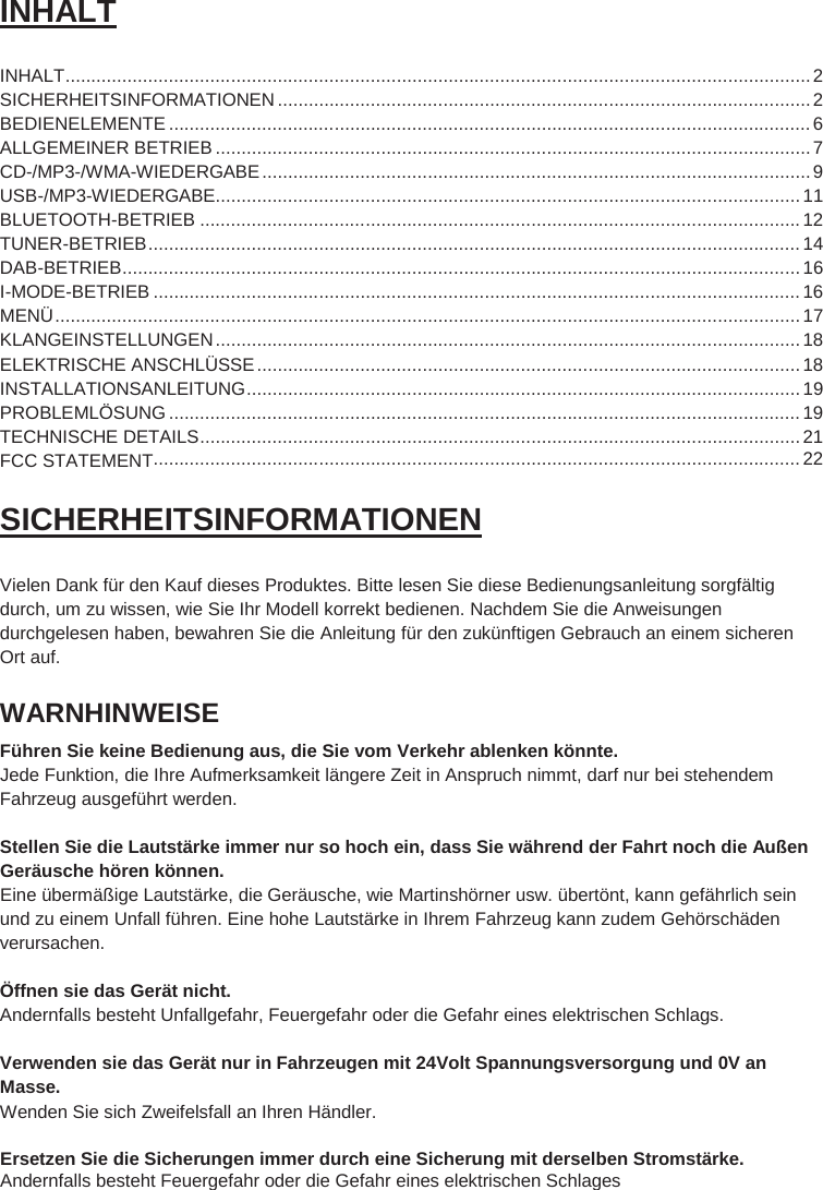 2  INHALT  INHALT ................................................................................................................................................ 2 SICHERHEITSINFORMATIONEN ....................................................................................................... 2 BEDIENELEMENTE ............................................................................................................................ 6 ALLGEMEINER BETRIEB ................................................................................................................... 7 CD-/MP3-/WMA-WIEDERGABE .......................................................................................................... 9 USB-/MP3-WIEDERGABE ................................................................................................................. 11 BLUETOOTH-BETRIEB .................................................................................................................... 12 TUNER-BETRIEB .............................................................................................................................. 14 DAB-BETRIEB ................................................................................................................................... 16 I-MODE-BETRIEB ............................................................................................................................. 16 MENÜ ................................................................................................................................................ 17 KLANGEINSTELLUNGEN ................................................................................................................. 18 ELEKTRISCHE ANSCHLÜSSE ......................................................................................................... 18 INSTALLATIONSANLEITUNG ........................................................................................................... 19 PROBLEMLÖSUNG .......................................................................................................................... 19 TECHNISCHE DETAILS .................................................................................................................... 21  SICHERHEITSINFORMATIONEN  Vielen Dank für den Kauf dieses Produktes. Bitte lesen Sie diese Bedienungsanleitung sorgfältig durch, um zu wissen, wie Sie Ihr Modell korrekt bedienen. Nachdem Sie die Anweisungen durchgelesen haben, bewahren Sie die Anleitung für den zukünftigen Gebrauch an einem sicheren Ort auf. WARNHINWEISE Führen Sie keine Bedienung aus, die Sie vom Verkehr ablenken könnte. Jede Funktion, die Ihre Aufmerksamkeit längere Zeit in Anspruch nimmt, darf nur bei stehendem Fahrzeug ausgeführt werden.  Stellen Sie die Lautstärke immer nur so hoch ein, dass Sie während der Fahrt noch die Außen Geräusche hören können. Eine übermäßige Lautstärke, die Geräusche, wie Martinshörner usw. übertönt, kann gefährlich sein und zu einem Unfall führen. Eine hohe Lautstärke in Ihrem Fahrzeug kann zudem Gehörschäden verursachen.  Öffnen sie das Gerät nicht. Andernfalls besteht Unfallgefahr, Feuergefahr oder die Gefahr eines elektrischen Schlags.  Verwenden sie das Gerät nur in Fahrzeugen mit 24Volt Spannungsversorgung und 0V an Masse. Wenden Sie sich Zweifelsfall an Ihren Händler.  Ersetzen Sie die Sicherungen immer durch eine Sicherung mit derselben Stromstärke. Andernfalls besteht Feuergefahr oder die Gefahr eines elektrischen Schlages    ............................................................................................................................. 22 FCC STATEMENT