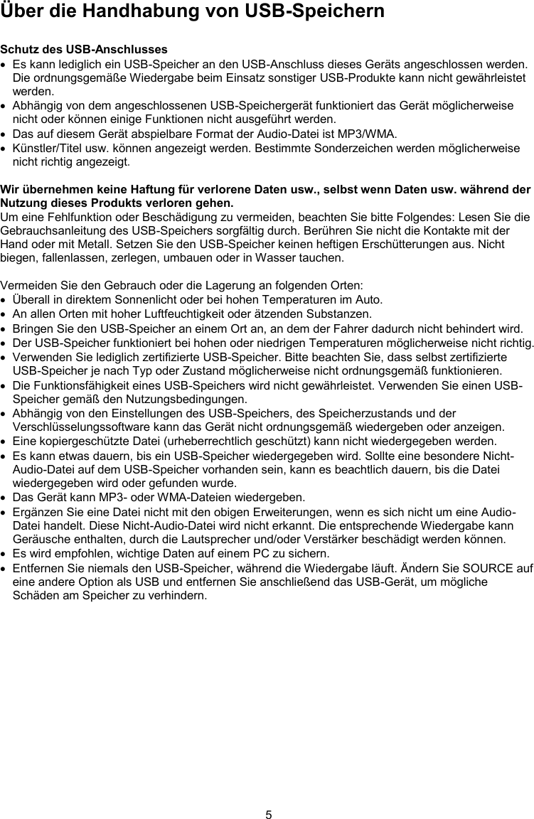 5  Über die Handhabung von USB-Speichern  Schutz des USB-Anschlusses   Es kann lediglich ein USB-Speicher an den USB-Anschluss dieses Geräts angeschlossen werden. Die ordnungsgemäße Wiedergabe beim Einsatz sonstiger USB-Produkte kann nicht gewährleistet werden.   Abhängig von dem angeschlossenen USB-Speichergerät funktioniert das Gerät möglicherweise nicht oder können einige Funktionen nicht ausgeführt werden.   Das auf diesem Gerät abspielbare Format der Audio-Datei ist MP3/WMA.   Künstler/Titel usw. können angezeigt werden. Bestimmte Sonderzeichen werden möglicherweise nicht richtig angezeigt.  Wir übernehmen keine Haftung für verlorene Daten usw., selbst wenn Daten usw. während der Nutzung dieses Produkts verloren gehen. Um eine Fehlfunktion oder Beschädigung zu vermeiden, beachten Sie bitte Folgendes: Lesen Sie die Gebrauchsanleitung des USB-Speichers sorgfältig durch. Berühren Sie nicht die Kontakte mit der Hand oder mit Metall. Setzen Sie den USB-Speicher keinen heftigen Erschütterungen aus. Nicht biegen, fallenlassen, zerlegen, umbauen oder in Wasser tauchen.   Vermeiden Sie den Gebrauch oder die Lagerung an folgenden Orten:   Überall in direktem Sonnenlicht oder bei hohen Temperaturen im Auto.   An allen Orten mit hoher Luftfeuchtigkeit oder ätzenden Substanzen.   Bringen Sie den USB-Speicher an einem Ort an, an dem der Fahrer dadurch nicht behindert wird.   Der USB-Speicher funktioniert bei hohen oder niedrigen Temperaturen möglicherweise nicht richtig.   Verwenden Sie lediglich zertifizierte USB-Speicher. Bitte beachten Sie, dass selbst zertifizierte USB-Speicher je nach Typ oder Zustand möglicherweise nicht ordnungsgemäß funktionieren.   Die Funktionsfähigkeit eines USB-Speichers wird nicht gewährleistet. Verwenden Sie einen USB-Speicher gemäß den Nutzungsbedingungen.   Abhängig von den Einstellungen des USB-Speichers, des Speicherzustands und der Verschlüsselungssoftware kann das Gerät nicht ordnungsgemäß wiedergeben oder anzeigen.   Eine kopiergeschützte Datei (urheberrechtlich geschützt) kann nicht wiedergegeben werden.   Es kann etwas dauern, bis ein USB-Speicher wiedergegeben wird. Sollte eine besondere Nicht-Audio-Datei auf dem USB-Speicher vorhanden sein, kann es beachtlich dauern, bis die Datei wiedergegeben wird oder gefunden wurde.   Das Gerät kann MP3- oder WMA-Dateien wiedergeben.   Ergänzen Sie eine Datei nicht mit den obigen Erweiterungen, wenn es sich nicht um eine Audio-Datei handelt. Diese Nicht-Audio-Datei wird nicht erkannt. Die entsprechende Wiedergabe kann Geräusche enthalten, durch die Lautsprecher und/oder Verstärker beschädigt werden können.   Es wird empfohlen, wichtige Daten auf einem PC zu sichern.   Entfernen Sie niemals den USB-Speicher, während die Wiedergabe läuft. Ändern Sie SOURCE auf eine andere Option als USB und entfernen Sie anschließend das USB-Gerät, um mögliche Schäden am Speicher zu verhindern.  