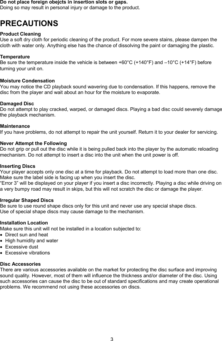 3  Do not place foreign obejcts in insertion slots or gaps. Doing so may result in personal injury or damage to the product. PRECAUTIONS Product Cleaning Use a soft dry cloth for periodic cleaning of the product. For more severe stains, please dampen the cloth with water only. Anything else has the chance of dissolving the paint or damaging the plastic.  Temperature Be sure the temperature inside the vehicle is between +60°C (+140°F) and –10°C (+14°F) before turning your unit on.  Moisture Condensation You may notice the CD playback sound wavering due to condensation. If this happens, remove the disc from the player and wait about an hour for the moisture to evaporate.  Damaged Disc Do not attempt to play cracked, warped, or damaged discs. Playing a bad disc could severely damage the playback mechanism.  Maintenance If you have problems, do not attempt to repair the unit yourself. Return it to your dealer for servicing.  Never Attempt the Following Do not grip or pull out the disc while it is being pulled back into the player by the automatic reloading mechanism. Do not attempt to insert a disc into the unit when the unit power is off.  Inserting Discs Your player accepts only one disc at a time for playback. Do not attempt to load more than one disc. Make sure the label side is facing up when you insert the disc. “Error 3” will be displayed on your player if you insert a disc incorrectly. Playing a disc while driving on a very bumpy road may result in skips, but this will not scratch the disc or damage the player.  Irregular Shaped Discs Be sure to use round shape discs only for this unit and never use any special shape discs. Use of special shape discs may cause damage to the mechanism.  Installation Location Make sure this unit will not be installed in a location subjected to:   Direct sun and heat   High humidity and water   Excessive dust   Excessive vibrations  Disc Accessories There are various accessories available on the market for protecting the disc surface and improving sound quality. However, most of them will influence the thickness and/or diameter of the disc. Using such accessories can cause the disc to be out of standard specifications and may create operational problems. We recommend not using these accessories on discs.   
