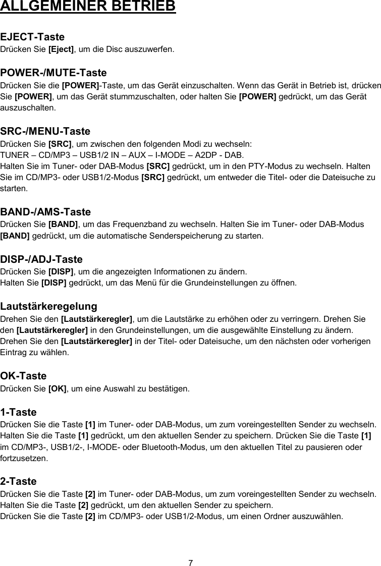 7  ALLGEMEINER BETRIEB   EJECT-Taste Drücken Sie [Eject], um die Disc auszuwerfen.  POWER-/MUTE-Taste Drücken Sie die [POWER]-Taste, um das Gerät einzuschalten. Wenn das Gerät in Betrieb ist, drücken Sie [POWER], um das Gerät stummzuschalten, oder halten Sie [POWER] gedrückt, um das Gerät auszuschalten.  SRC-/MENU-Taste Drücken Sie [SRC], um zwischen den folgenden Modi zu wechseln:  TUNER – CD/MP3 – USB1/2 IN – AUX – I-MODE – A2DP - DAB. Halten Sie im Tuner- oder DAB-Modus [SRC] gedrückt, um in den PTY-Modus zu wechseln. Halten Sie im CD/MP3- oder USB1/2-Modus [SRC] gedrückt, um entweder die Titel- oder die Dateisuche zu starten.  BAND-/AMS-Taste Drücken Sie [BAND], um das Frequenzband zu wechseln. Halten Sie im Tuner- oder DAB-Modus [BAND] gedrückt, um die automatische Senderspeicherung zu starten.  DISP-/ADJ-Taste Drücken Sie [DISP], um die angezeigten Informationen zu ändern. Halten Sie [DISP] gedrückt, um das Menü für die Grundeinstellungen zu öffnen.  Lautstärkeregelung Drehen Sie den [Lautstärkeregler], um die Lautstärke zu erhöhen oder zu verringern. Drehen Sie den [Lautstärkeregler] in den Grundeinstellungen, um die ausgewählte Einstellung zu ändern. Drehen Sie den [Lautstärkeregler] in der Titel- oder Dateisuche, um den nächsten oder vorherigen Eintrag zu wählen.  OK-Taste Drücken Sie [OK], um eine Auswahl zu bestätigen.  1-Taste Drücken Sie die Taste [1] im Tuner- oder DAB-Modus, um zum voreingestellten Sender zu wechseln. Halten Sie die Taste [1] gedrückt, um den aktuellen Sender zu speichern. Drücken Sie die Taste [1] im CD/MP3-, USB1/2-, I-MODE- oder Bluetooth-Modus, um den aktuellen Titel zu pausieren oder fortzusetzen.  2-Taste Drücken Sie die Taste [2] im Tuner- oder DAB-Modus, um zum voreingestellten Sender zu wechseln. Halten Sie die Taste [2] gedrückt, um den aktuellen Sender zu speichern.   Drücken Sie die Taste [2] im CD/MP3- oder USB1/2-Modus, um einen Ordner auszuwählen.    