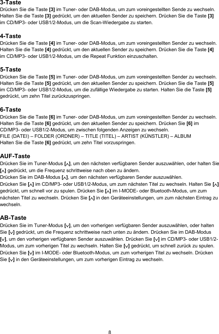 8  3-Taste Drücken Sie die Taste [3] im Tuner- oder DAB-Modus, um zum voreingestellten Sende zu wechseln. Halten Sie die Taste [3] gedrückt, um den aktuellen Sender zu speichern. Drücken Sie die Taste [3] im CD/MP3- oder USB1/2-Modus, um die Scan-Wiedergabe zu starten.  4-Taste Drücken Sie die Taste [4] im Tuner- oder DAB-Modus, um zum voreingestellten Sender zu wechseln. Halten Sie die Taste [4] gedrückt, um den aktuellen Sender zu speichern. Drücken Sie die Taste [4] im CD/MP3- oder USB1/2-Modus, um die Repeat Funktion einzuschalten.  5-Taste Drücken Sie die Taste [5] im Tuner- oder DAB-Modus, um zum voreingestellten Sender zu wechseln. Halten Sie die Taste [5] gedrückt, um den aktuellen Sender zu speichern. Drücken Sie die Taste [5] im CD/MP3- oder USB1/2-Modus, um die zufällige Wiedergabe zu starten. Halten Sie die Taste [5] gedrückt, um zehn Titel zurückzuspringen.  6-Taste Drücken Sie die Taste [6] im Tuner- oder DAB-Modus, um zum voreingestellten Sender zu wechseln. Halten Sie die Taste [6] gedrückt, um den aktuellen Sender zu speichern. Drücken Sie [6] im CD/MP3- oder USB1/2-Modus, um zwischen folgenden Anzeigen zu wechseln. FILE (DATEI) – FOLDER (ORDNER) – TITLE (TITEL) – ARTIST (KÜNSTLER) – ALBUM Halten Sie die Taste [6] gedrückt, um zehn Titel vorzuspringen.  AUF-Taste Drücken Sie im Tuner-Modus [], um den nächsten verfügbaren Sender auszuwählen, oder halten Sie [] gedrückt, um die Frequenz schrittweise nach oben zu ändern.  Drücken Sie im DAB-Modus [], um den nächsten verfügbaren Sender auszuwählen. Drücken Sie [] im CD/MP3- oder USB1/2-Modus, um zum nächsten Titel zu wechseln. Halten Sie [] gedrückt, um schnell vor zu spulen. Drücken Sie [] im I-MODE- oder Bluetooth-Modus, um zum nächsten Titel zu wechseln. Drücken Sie [] in den Geräteeinstellungen, um zum nächsten Eintrag zu wechseln.  AB-Taste Drücken Sie im Tuner-Modus [], um den vorherigen verfügbaren Sender auszuwählen, oder halten Sie [] gedrückt, um die Frequenz schrittweise nach unten zu ändern. Drücken Sie im DAB-Modus [], um den vorherigen verfügbaren Sender auszuwählen. Drücken Sie [] im CD/MP3- oder USB1/2-Modus, um zum vorherigen Titel zu wechseln. Halten Sie [] gedrückt, um schnell zurück zu spulen. Drücken Sie [] im I-MODE- oder Bluetooth-Modus, um zum vorherigen Titel zu wechseln. Drücken Sie [] in den Geräteeinstellungen, um zum vorherigen Eintrag zu wechseln.    