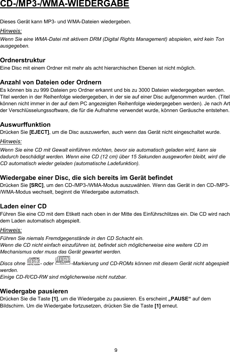 9  CD-/MP3-/WMA-WIEDERGABE  Dieses Gerät kann MP3- und WMA-Dateien wiedergeben. Hinweis: Wenn Sie eine WMA-Datei mit aktivem DRM (Digital Rights Management) abspielen, wird kein Ton ausgegeben.  Ordnerstruktur Eine Disc mit einem Ordner mit mehr als acht hierarchischen Ebenen ist nicht möglich.  Anzahl von Dateien oder Ordnern Es können bis zu 999 Dateien pro Ordner erkannt und bis zu 3000 Dateien wiedergegeben werden. Titel werden in der Reihenfolge wiedergegeben, in der sie auf einer Disc aufgenommen wurden. (Titel können nicht immer in der auf dem PC angezeigten Reihenfolge wiedergegeben werden). Je nach Art der Verschlüsselungssoftware, die für die Aufnahme verwendet wurde, können Geräusche entstehen.  Auswurffunktion Drücken Sie [EJECT], um die Disc auszuwerfen, auch wenn das Gerät nicht eingeschaltet wurde. Hinweis: Wenn Sie eine CD mit Gewalt einführen möchten, bevor sie automatisch geladen wird, kann sie dadurch beschädigt werden. Wenn eine CD (12 cm) über 15 Sekunden ausgeworfen bleibt, wird die CD automatisch wieder geladen (automatische Ladefunktion).  Wiedergabe einer Disc, die sich bereits im Gerät befindet Drücken Sie [SRC], um den CD-/MP3-/WMA-Modus auszuwählen. Wenn das Gerät in den CD-/MP3-/WMA-Modus wechselt, beginnt die Wiedergabe automatisch.  Laden einer CD Führen Sie eine CD mit dem Etikett nach oben in der Mitte des Einführschlitzes ein. Die CD wird nach dem Laden automatisch abgespielt. Hinweis: Führen Sie niemals Fremdgegenstände in den CD Schacht ein. Wenn die CD nicht einfach einzuführen ist, befindet sich möglicherweise eine weitere CD im Mechanismus oder muss das Gerät gewartet werden. Discs ohne  - oder  -Markierung und CD-ROMs können mit diesem Gerät nicht abgespielt werden. Einige CD-R/CD-RW sind möglicherweise nicht nutzbar.  Wiedergabe pausieren Drücken Sie die Taste [1], um die Wiedergabe zu pausieren. Es erscheint „PAUSE“ auf dem Bildschirm. Um die Wiedergabe fortzusetzen, drücken Sie die Taste [1] erneut.    