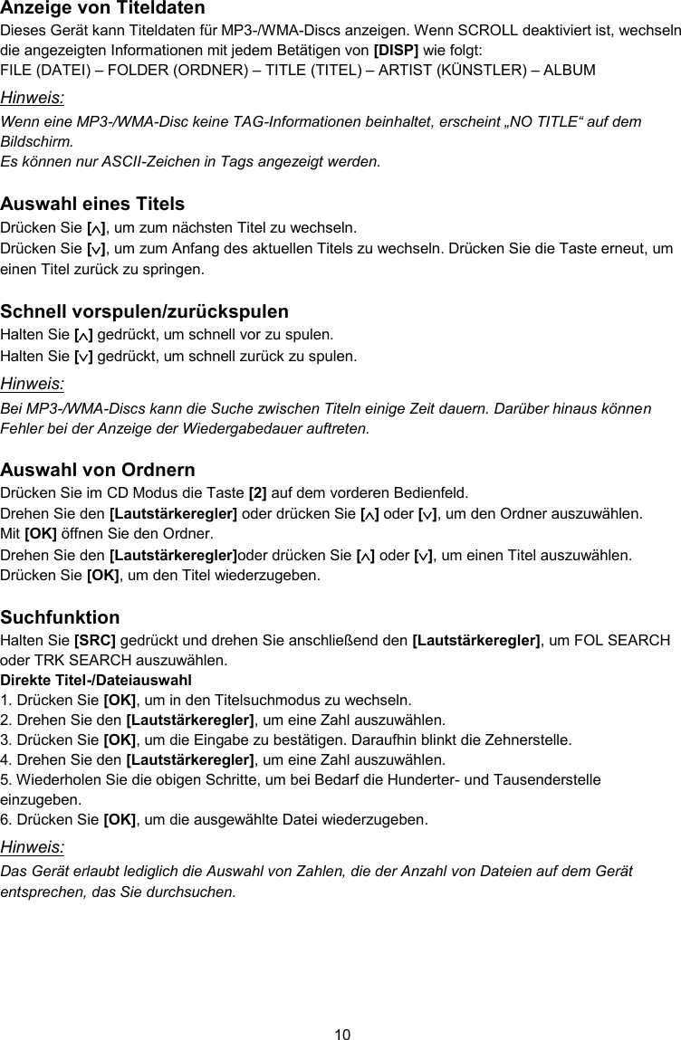 10  Anzeige von Titeldaten Dieses Gerät kann Titeldaten für MP3-/WMA-Discs anzeigen. Wenn SCROLL deaktiviert ist, wechseln die angezeigten Informationen mit jedem Betätigen von [DISP] wie folgt: FILE (DATEI) – FOLDER (ORDNER) – TITLE (TITEL) – ARTIST (KÜNSTLER) – ALBUM Hinweis: Wenn eine MP3-/WMA-Disc keine TAG-Informationen beinhaltet, erscheint „NO TITLE“ auf dem Bildschirm. Es können nur ASCII-Zeichen in Tags angezeigt werden.  Auswahl eines Titels Drücken Sie [], um zum nächsten Titel zu wechseln. Drücken Sie [], um zum Anfang des aktuellen Titels zu wechseln. Drücken Sie die Taste erneut, um einen Titel zurück zu springen.  Schnell vorspulen/zurückspulen Halten Sie [] gedrückt, um schnell vor zu spulen. Halten Sie [] gedrückt, um schnell zurück zu spulen. Hinweis: Bei MP3-/WMA-Discs kann die Suche zwischen Titeln einige Zeit dauern. Darüber hinaus können Fehler bei der Anzeige der Wiedergabedauer auftreten.  Auswahl von Ordnern Drücken Sie im CD Modus die Taste [2] auf dem vorderen Bedienfeld. Drehen Sie den [Lautstärkeregler] oder drücken Sie [] oder [], um den Ordner auszuwählen. Mit [OK] öffnen Sie den Ordner. Drehen Sie den [Lautstärkeregler]oder drücken Sie [] oder [], um einen Titel auszuwählen. Drücken Sie [OK], um den Titel wiederzugeben.  Suchfunktion Halten Sie [SRC] gedrückt und drehen Sie anschließend den [Lautstärkeregler], um FOL SEARCH oder TRK SEARCH auszuwählen. Direkte Titel-/Dateiauswahl 1. Drücken Sie [OK], um in den Titelsuchmodus zu wechseln. 2. Drehen Sie den [Lautstärkeregler], um eine Zahl auszuwählen. 3. Drücken Sie [OK], um die Eingabe zu bestätigen. Daraufhin blinkt die Zehnerstelle.  4. Drehen Sie den [Lautstärkeregler], um eine Zahl auszuwählen. 5. Wiederholen Sie die obigen Schritte, um bei Bedarf die Hunderter- und Tausenderstelle einzugeben. 6. Drücken Sie [OK], um die ausgewählte Datei wiederzugeben. Hinweis: Das Gerät erlaubt lediglich die Auswahl von Zahlen, die der Anzahl von Dateien auf dem Gerät entsprechen, das Sie durchsuchen.    