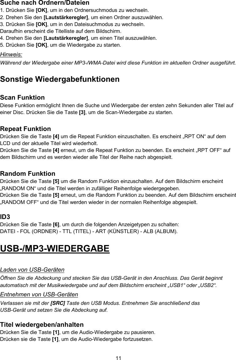 11  Suche nach Ordnern/Dateien 1. Drücken Sie [OK], um in den Ordnersuchmodus zu wechseln. 2. Drehen Sie den [Lautstärkeregler], um einen Ordner auszuwählen. 3. Drücken Sie [OK], um in den Dateisuchmodus zu wechseln.  Daraufhin erscheint die Titelliste auf dem Bildschirm. 4. Drehen Sie den [Lautstärkeregler], um einen Titel auszuwählen. 5. Drücken Sie [OK], um die Wiedergabe zu starten. Hinweis: Während der Wiedergabe einer MP3-/WMA-Datei wird diese Funktion im aktuellen Ordner ausgeführt. Sonstige Wiedergabefunktionen  Scan Funktion Diese Funktion ermöglicht Ihnen die Suche und Wiedergabe der ersten zehn Sekunden aller Titel auf einer Disc. Drücken Sie die Taste [3], um die Scan-Wiedergabe zu starten.  Repeat Funktion Drücken Sie die Taste [4] um die Repeat Funktion einzuschalten. Es erscheint „RPT ON“ auf dem LCD und der aktuelle Titel wird wiederholt. Drücken Sie die Taste [4] erneut, um die Repeat Funktion zu beenden. Es erscheint „RPT OFF“ auf dem Bildschirm und es werden wieder alle Titel der Reihe nach abgespielt.  Random Funktion Drücken Sie die Taste [5] um die Random Funktion einzuschalten. Auf dem Bildschirm erscheint „RANDOM ON“ und die Titel werden in zufälliger Reihenfolge wiedergegeben. Drücken Sie die Taste [5] erneut, um die Random Funktion zu beenden. Auf dem Bildschirm erscheint „RANDOM OFF“ und die Titel werden wieder in der normalen Reihenfolge abgespielt.  ID3 Drücken Sie die Taste [6], um durch die folgenden Anzeigetypen zu schalten: DATEI - FOL (ORDNER) - TTL (TITEL) - ART (KÜNSTLER) - ALB (ALBUM). USB-/MP3-WIEDERGABE  Laden von USB-Geräten Öffnen Sie die Abdeckung und stecken Sie das USB-Gerät in den Anschluss. Das Gerät beginnt automatisch mit der Musikwiedergabe und auf dem Bildschirm erscheint „USB1“ oder „USB2“. Entnehmen von USB-Geräten Verlassen sie mit der [SRC] Taste den USB Modus. Entnehmen Sie anschließend das USB-Gerät und setzen Sie die Abdeckung auf.  Titel wiedergeben/anhalten Drücken Sie die Taste [1], um die Audio-Wiedergabe zu pausieren. Drücken sie die Taste [1], um die Audio-Wiedergabe fortzusetzen.  