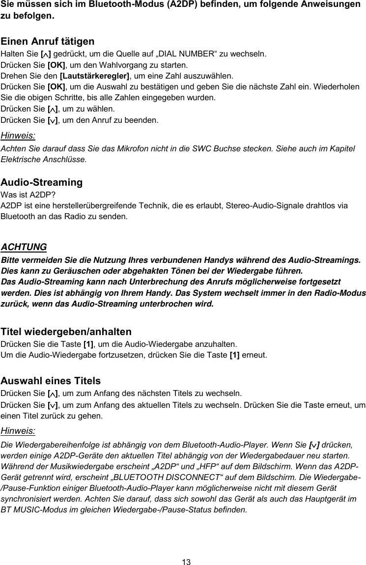 13  Sie müssen sich im Bluetooth-Modus (A2DP) befinden, um folgende Anweisungen zu befolgen.  Einen Anruf tätigen Halten Sie [] gedrückt, um die Quelle auf „DIAL NUMBER“ zu wechseln. Drücken Sie [OK], um den Wahlvorgang zu starten. Drehen Sie den [Lautstärkeregler], um eine Zahl auszuwählen. Drücken Sie [OK], um die Auswahl zu bestätigen und geben Sie die nächste Zahl ein. Wiederholen Sie die obigen Schritte, bis alle Zahlen eingegeben wurden. Drücken Sie [], um zu wählen. Drücken Sie [], um den Anruf zu beenden. Hinweis: Achten Sie darauf dass Sie das Mikrofon nicht in die SWC Buchse stecken. Siehe auch im Kapitel Elektrische Anschlüsse.  Audio-Streaming Was ist A2DP? A2DP ist eine herstellerübergreifende Technik, die es erlaubt, Stereo-Audio-Signale drahtlos via Bluetooth an das Radio zu senden.  ACHTUNG Bitte vermeiden Sie die Nutzung Ihres verbundenen Handys während des Audio-Streamings. Dies kann zu Geräuschen oder abgehakten Tönen bei der Wiedergabe führen. Das Audio-Streaming kann nach Unterbrechung des Anrufs möglicherweise fortgesetzt werden. Dies ist abhängig von Ihrem Handy. Das System wechselt immer in den Radio-Modus zurück, wenn das Audio-Streaming unterbrochen wird.  Titel wiedergeben/anhalten Drücken Sie die Taste [1], um die Audio-Wiedergabe anzuhalten. Um die Audio-Wiedergabe fortzusetzen, drücken Sie die Taste [1] erneut.  Auswahl eines Titels Drücken Sie [], um zum Anfang des nächsten Titels zu wechseln. Drücken Sie [], um zum Anfang des aktuellen Titels zu wechseln. Drücken Sie die Taste erneut, um einen Titel zurück zu gehen. Hinweis: Die Wiedergabereihenfolge ist abhängig von dem Bluetooth-Audio-Player. Wenn Sie [] drücken, werden einige A2DP-Geräte den aktuellen Titel abhängig von der Wiedergabedauer neu starten. Während der Musikwiedergabe erscheint „A2DP“ und „HFP“ auf dem Bildschirm. Wenn das A2DP-Gerät getrennt wird, erscheint „BLUETOOTH DISCONNECT“ auf dem Bildschirm. Die Wiedergabe-/Pause-Funktion einiger Bluetooth-Audio-Player kann möglicherweise nicht mit diesem Gerät synchronisiert werden. Achten Sie darauf, dass sich sowohl das Gerät als auch das Hauptgerät im BT MUSIC-Modus im gleichen Wiedergabe-/Pause-Status befinden.   