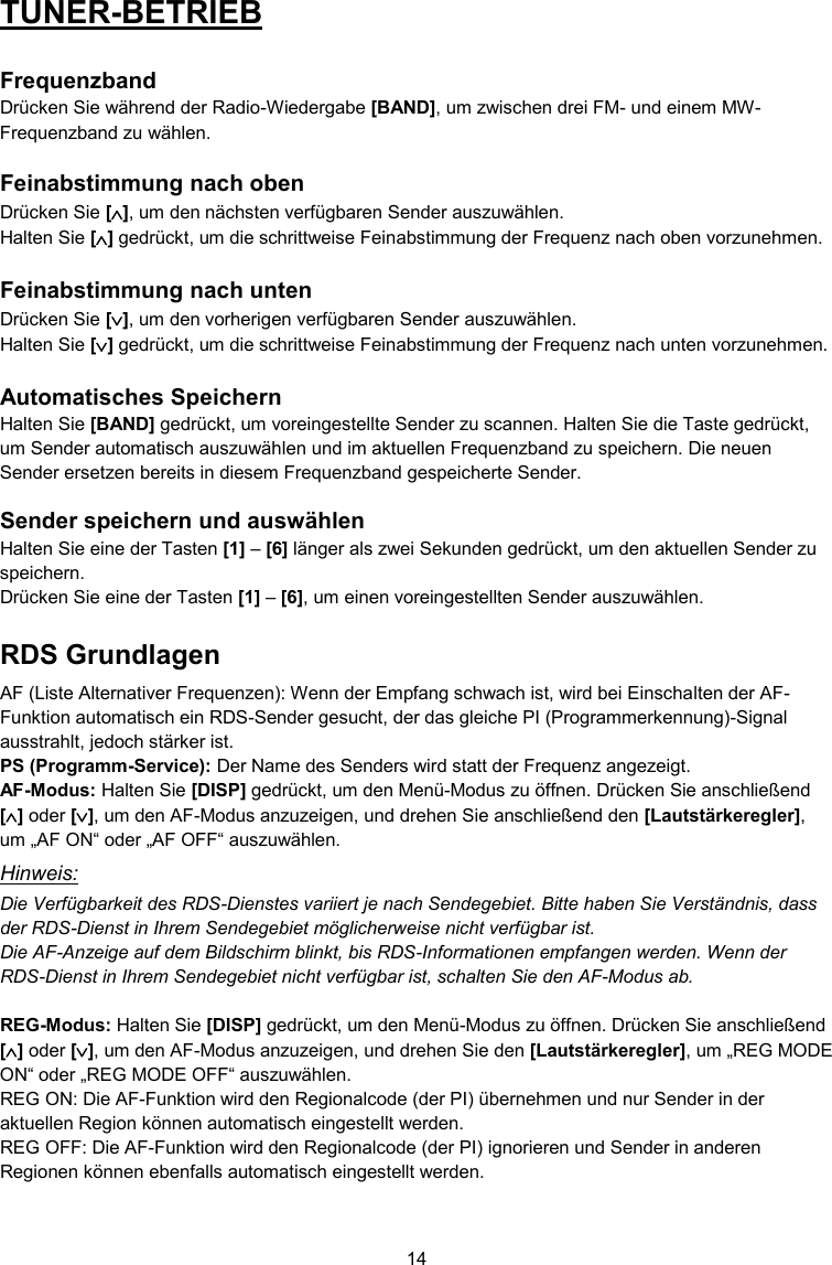 14  TUNER-BETRIEB  Frequenzband Drücken Sie während der Radio-Wiedergabe [BAND], um zwischen drei FM- und einem MW-Frequenzband zu wählen.  Feinabstimmung nach oben Drücken Sie [], um den nächsten verfügbaren Sender auszuwählen. Halten Sie [] gedrückt, um die schrittweise Feinabstimmung der Frequenz nach oben vorzunehmen.  Feinabstimmung nach unten Drücken Sie [], um den vorherigen verfügbaren Sender auszuwählen. Halten Sie [] gedrückt, um die schrittweise Feinabstimmung der Frequenz nach unten vorzunehmen.  Automatisches Speichern Halten Sie [BAND] gedrückt, um voreingestellte Sender zu scannen. Halten Sie die Taste gedrückt, um Sender automatisch auszuwählen und im aktuellen Frequenzband zu speichern. Die neuen Sender ersetzen bereits in diesem Frequenzband gespeicherte Sender.  Sender speichern und auswählen Halten Sie eine der Tasten [1] – [6] länger als zwei Sekunden gedrückt, um den aktuellen Sender zu speichern. Drücken Sie eine der Tasten [1] – [6], um einen voreingestellten Sender auszuwählen. RDS Grundlagen AF (Liste Alternativer Frequenzen): Wenn der Empfang schwach ist, wird bei Einschalten der AF-Funktion automatisch ein RDS-Sender gesucht, der das gleiche PI (Programmerkennung)-Signal ausstrahlt, jedoch stärker ist. PS (Programm-Service): Der Name des Senders wird statt der Frequenz angezeigt. AF-Modus: Halten Sie [DISP] gedrückt, um den Menü-Modus zu öffnen. Drücken Sie anschließend [] oder [], um den AF-Modus anzuzeigen, und drehen Sie anschließend den [Lautstärkeregler], um „AF ON“ oder „AF OFF“ auszuwählen. Hinweis: Die Verfügbarkeit des RDS-Dienstes variiert je nach Sendegebiet. Bitte haben Sie Verständnis, dass der RDS-Dienst in Ihrem Sendegebiet möglicherweise nicht verfügbar ist. Die AF-Anzeige auf dem Bildschirm blinkt, bis RDS-Informationen empfangen werden. Wenn der RDS-Dienst in Ihrem Sendegebiet nicht verfügbar ist, schalten Sie den AF-Modus ab.  REG-Modus: Halten Sie [DISP] gedrückt, um den Menü-Modus zu öffnen. Drücken Sie anschließend [] oder [], um den AF-Modus anzuzeigen, und drehen Sie den [Lautstärkeregler], um „REG MODE ON“ oder „REG MODE OFF“ auszuwählen. REG ON: Die AF-Funktion wird den Regionalcode (der PI) übernehmen und nur Sender in der aktuellen Region können automatisch eingestellt werden. REG OFF: Die AF-Funktion wird den Regionalcode (der PI) ignorieren und Sender in anderen Regionen können ebenfalls automatisch eingestellt werden. 