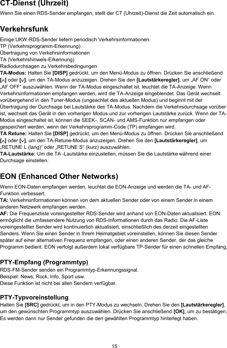 15  CT-Dienst (Uhrzeit) Wenn Sie einen RDS-Sender empfangen, stellt der CT (Uhrzeit)-Dienst die Zeit automatisch ein. Verkehrsfunk Einige UKW-RDS-Sender liefern periodisch Verkehrsinformationen. TP (Verkehrsprogramm-Erkennung) Übertragung von Verkehrsinformationen TA (Verkehrshinweis-Erkennung) Radiodurchsagen zu Verkehrsbedingungen TA-Modus: Halten Sie [DISP] gedrückt, um den Menü-Modus zu öffnen. Drücken Sie anschließend [] oder [], um den TA-Modus anzuzeigen. Drehen Sie den [Lautstärkeregler], um „AF ON“ oder „AF OFF“ auszuwählen. Wenn der TA-Modus eingeschaltet ist, leuchtet die TA-Anzeige. Wenn Verkehrsinformationen empfangen werden, wird die TA-Anzeige eingeblendet. Das Gerät wechselt vorübergehend in den Tuner-Modus (ungeachtet des aktuellen Modus) und beginnt mit der Übertragung der Durchsage bei Lautstärke des TA-Modus. Nachdem die Verkehrsdurchsage vorüber ist, wechselt das Gerät in den vorherigen Modus und zur vorherigen Lautstärke zurück. Wenn der TA-Modus eingeschaltet ist, können die SEEK-, SCAN- und AMS-Funktion nur empfangen oder gespeichert werden, wenn der Verkehrsprogramm-Code (TP) empfangen wird. TA Retune: Halten Sie [DISP] gedrückt, um den Menü-Modus zu öffnen. Drücken Sie anschließend [] oder [], um den TA-Retune-Modus anzuzeigen. Drehen Sie den [Lautstärkeregler], um „RETUNE L (lang)“ oder „RETUNE S“ (kurz) auszuwählen. TA-Lautstärke: Um die TA -Lautstärke einzustellen, müssen Sie die Lautstärke während einer Durchsage einstellen. EON (Enhanced Other Networks) Wenn EON-Daten empfangen werden, leuchtet die EON-Anzeige und werden die TA- und AF-Funktion verbessert. TA: Verkehrsinformationen können von dem aktuellen Sender oder von einem Sender in einem anderen Netzwerk empfangen werden. AF: Die Frequenzliste voreingestellter RDS-Sender wird anhand von EON-Daten aktualisiert. EON ermöglicht die umfassendere Nutzung von RDS-Informationen durch das Radio. Die AF-Liste voreingestellter Sender wird kontinuierlich aktualisiert, einschließlich des derzeit eingestellten Senders. Wenn Sie einen Sender in Ihrem Heimatgebiet voreinstellen, können Sie diesen Sender später auf einer alternativen Frequenz empfangen, oder einen anderen Sender, der das gleiche Programm bedient. EON verfolgt außerdem lokal verfügbare TP-Sender für einen schnellen Empfang.  PTY-Empfang (Programmtyp) RDS-FM-Sender senden ein Programmtyp-Erkennungssignal. Beispiel: News, Rock, Info, Sport usw. Diese Funktion ist nicht bei allen Sendern verfügbar.  PTY-Typvoreinstellung Halten Sie [SRC] gedrückt, um in den PTY-Modus zu wechseln. Drehen Sie den [Lautstärkeregler], um den gewünschten Programmtyp auszuwählen. Drücken Sie anschließend [OK], um zu bestätigen. Es werden dann nur Sender gefunden die den gewählten Programmtyp hinterlegt haben.  