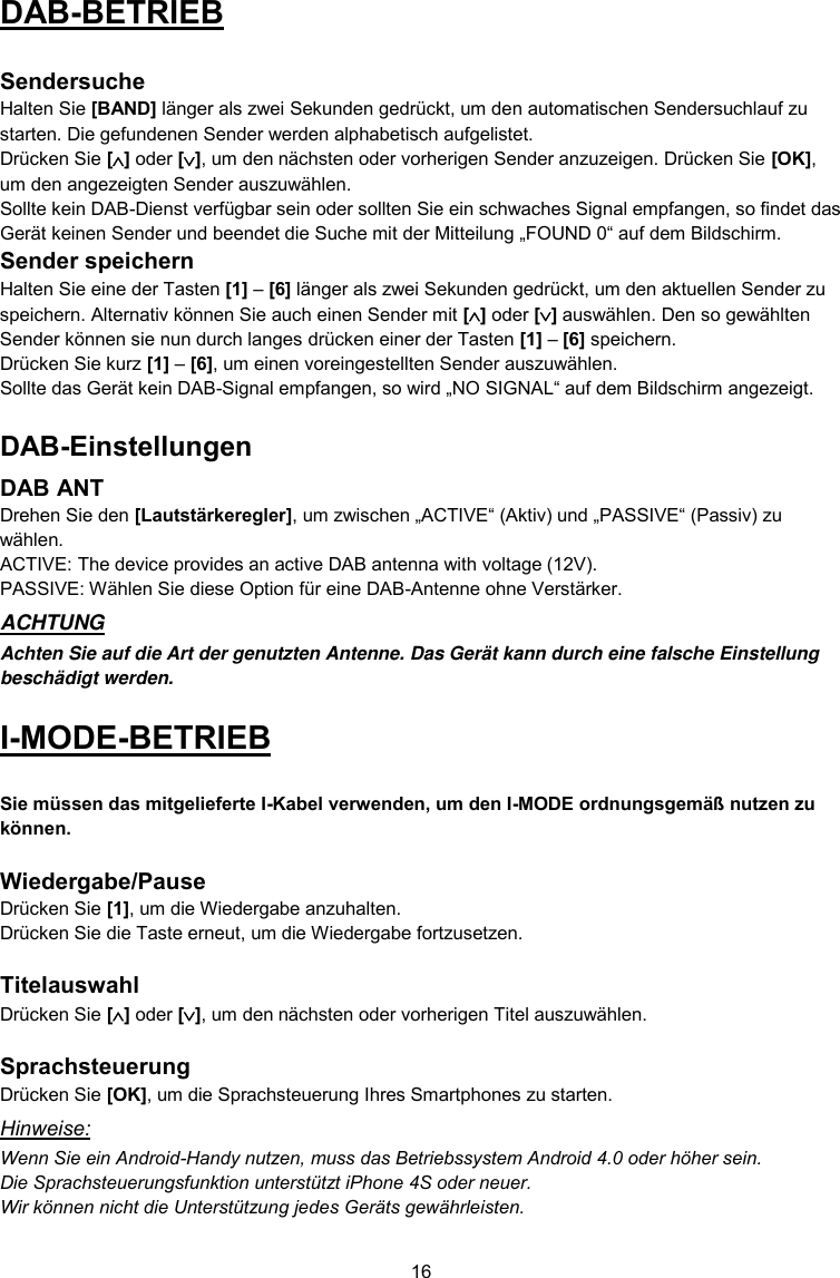 16  DAB-BETRIEB  Sendersuche Halten Sie [BAND] länger als zwei Sekunden gedrückt, um den automatischen Sendersuchlauf zu starten. Die gefundenen Sender werden alphabetisch aufgelistet. Drücken Sie [] oder [], um den nächsten oder vorherigen Sender anzuzeigen. Drücken Sie [OK], um den angezeigten Sender auszuwählen. Sollte kein DAB-Dienst verfügbar sein oder sollten Sie ein schwaches Signal empfangen, so findet das Gerät keinen Sender und beendet die Suche mit der Mitteilung „FOUND 0“ auf dem Bildschirm. Sender speichern Halten Sie eine der Tasten [1] – [6] länger als zwei Sekunden gedrückt, um den aktuellen Sender zu speichern. Alternativ können Sie auch einen Sender mit [] oder [] auswählen. Den so gewählten Sender können sie nun durch langes drücken einer der Tasten [1] – [6] speichern. Drücken Sie kurz [1] – [6], um einen voreingestellten Sender auszuwählen. Sollte das Gerät kein DAB-Signal empfangen, so wird „NO SIGNAL“ auf dem Bildschirm angezeigt. DAB-Einstellungen DAB ANT Drehen Sie den [Lautstärkeregler], um zwischen „ACTIVE“ (Aktiv) und „PASSIVE“ (Passiv) zu wählen. ACTIVE: The device provides an active DAB antenna with voltage (12V). PASSIVE: Wählen Sie diese Option für eine DAB-Antenne ohne Verstärker. ACHTUNG Achten Sie auf die Art der genutzten Antenne. Das Gerät kann durch eine falsche Einstellung beschädigt werden. I-MODE-BETRIEB  Sie müssen das mitgelieferte I-Kabel verwenden, um den I-MODE ordnungsgemäß nutzen zu können.  Wiedergabe/Pause Drücken Sie [1], um die Wiedergabe anzuhalten. Drücken Sie die Taste erneut, um die Wiedergabe fortzusetzen.  Titelauswahl Drücken Sie [] oder [], um den nächsten oder vorherigen Titel auszuwählen.  Sprachsteuerung Drücken Sie [OK], um die Sprachsteuerung Ihres Smartphones zu starten.  Hinweise: Wenn Sie ein Android-Handy nutzen, muss das Betriebssystem Android 4.0 oder höher sein. Die Sprachsteuerungsfunktion unterstützt iPhone 4S oder neuer. Wir können nicht die Unterstützung jedes Geräts gewährleisten. 