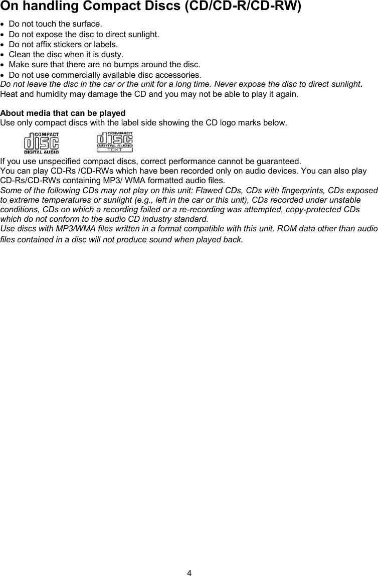 4  On handling Compact Discs (CD/CD-R/CD-RW)   Do not touch the surface.   Do not expose the disc to direct sunlight.   Do not affix stickers or labels.   Clean the disc when it is dusty.   Make sure that there are no bumps around the disc.   Do not use commercially available disc accessories. Do not leave the disc in the car or the unit for a long time. Never expose the disc to direct sunlight. Heat and humidity may damage the CD and you may not be able to play it again.  About media that can be played Use only compact discs with the label side showing the CD logo marks below.    If you use unspecified compact discs, correct performance cannot be guaranteed. You can play CD-Rs /CD-RWs which have been recorded only on audio devices. You can also play CD-Rs/CD-RWs containing MP3/ WMA formatted audio files. Some of the following CDs may not play on this unit: Flawed CDs, CDs with fingerprints, CDs exposed to extreme temperatures or sunlight (e.g., left in the car or this unit), CDs recorded under unstable conditions, CDs on which a recording failed or a re-recording was attempted, copy-protected CDs which do not conform to the audio CD industry standard. Use discs with MP3/WMA files written in a format compatible with this unit. ROM data other than audio files contained in a disc will not produce sound when played back.   