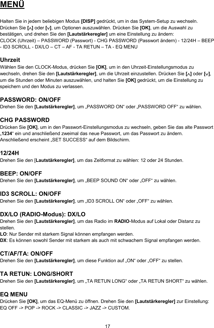 17  MENÜ  Halten Sie in jedem beliebigen Modus [DISP] gedrückt, um in das System-Setup zu wechseln. Drücken Sie [] oder [], um Optionen auszuwählen. Drücken Sie [OK], um die Auswahl zu bestätigen, und drehen Sie den [Lautstärkeregler] um eine Einstellung zu ändern: CLOCK (Uhrzeit) – PASSWORD (Passwort) - CHG PASSWORD (Passwort ändern) - 12/24H – BEEP  - ID3 SCROLL - DX/LO – CT – AF - TA RETUN – TA - EQ MENU  Uhrzeit Wählen Sie den CLOCK-Modus, drücken Sie [OK], um in den Uhrzeit-Einstellungsmodus zu wechseln, drehen Sie den [Lautstärkeregler], um die Uhrzeit einzustellen. Drücken Sie [] oder [], um die Stunden oder Minuten auszuwählen, und halten Sie [OK] gedrückt, um die Einstellung zu speichern und den Modus zu verlassen.  PASSWORD: ON/OFF Drehen Sie den [Lautstärkeregler], um „PASSWORD ON“ oder „PASSWORD OFF“ zu wählen.  CHG PASSWORD Drücken Sie [OK], um in den Passwort-Einstellungsmodus zu wechseln, geben Sie das alte Passwort „1234“ ein und anschließend zweimal das neue Passwort, um das Passwort zu ändern.  Anschließend erscheint „SET SUCCESS“ auf dem Bildschirm.  12/24H Drehen Sie den [Lautstärkeregler], um das Zeitformat zu wählen: 12 oder 24 Stunden.  BEEP: ON/OFF Drehen Sie den [Lautstärkeregler], um „BEEP SOUND ON“ oder „OFF“ zu wählen.  ID3 SCROLL: ON/OFF Drehen Sie den [Lautstärkeregler], um „ID3 SCROLL ON“ oder „OFF“ zu wählen.  DX/LO (RADIO-Modus): DX/LO Drehen Sie den [Lautstärkeregler], um das Radio im RADIO-Modus auf Lokal oder Distanz zu stellen. LO: Nur Sender mit starkem Signal können empfangen werden. DX: Es können sowohl Sender mit starkem als auch mit schwachem Signal empfangen werden.  CT/AF/TA: ON/OFF Drehen Sie den [Lautstärkeregler], um diese Funktion auf „ON“ oder „OFF“ zu stellen.  TA RETUN: LONG/SHORT Drehen Sie den [Lautstärkeregler], um „TA RETUN LONG“ oder „TA RETUN SHORT“ zu wählen.  EQ MENU Drücken Sie [OK], um das EQ-Menü zu öffnen. Drehen Sie den [Lautstärkeregler] zur Einstellung: EQ OFF -&gt; POP -&gt; ROCK -&gt; CLASSIC -&gt; JAZZ -&gt; CUSTOM.  