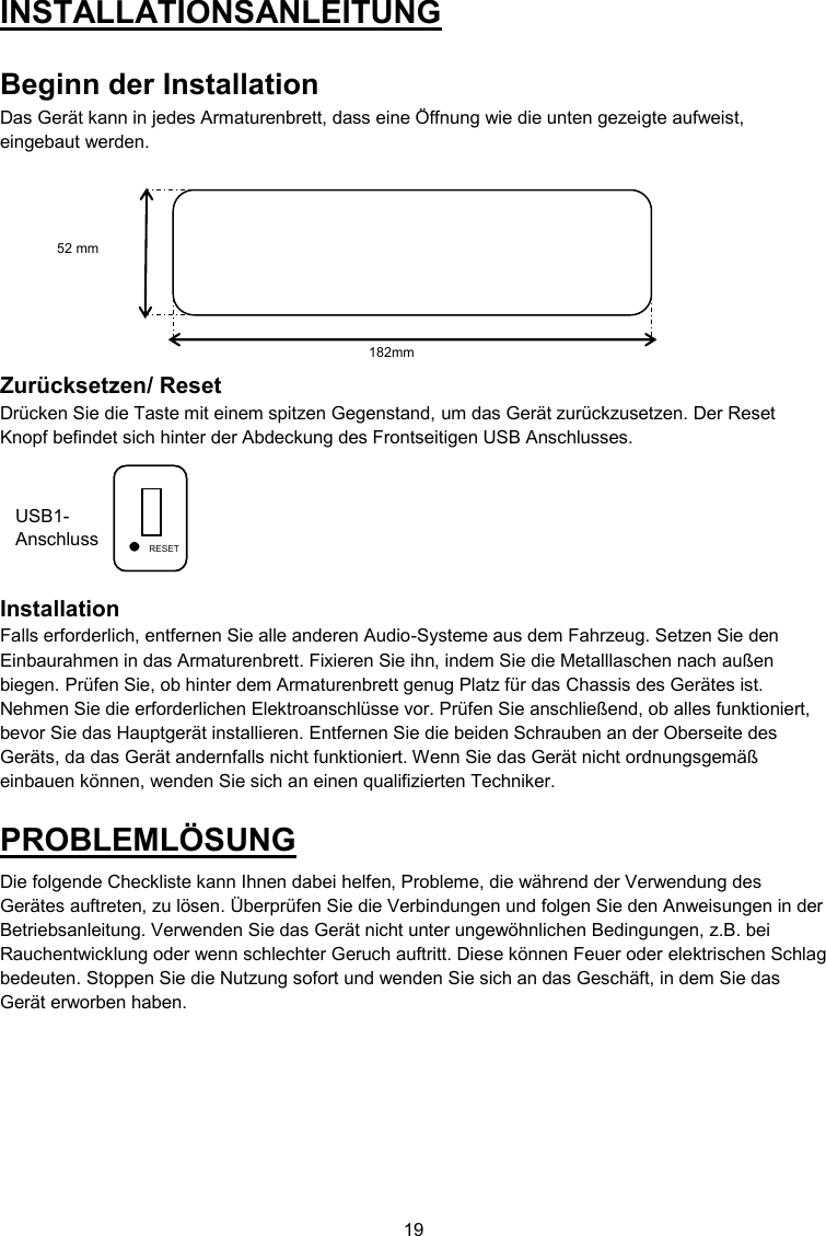 19  USB1-Anschluss INSTALLATIONSANLEITUNG  Beginn der Installation Das Gerät kann in jedes Armaturenbrett, dass eine Öffnung wie die unten gezeigte aufweist, eingebaut werden.          Zurücksetzen/ Reset Drücken Sie die Taste mit einem spitzen Gegenstand, um das Gerät zurückzusetzen. Der Reset Knopf befindet sich hinter der Abdeckung des Frontseitigen USB Anschlusses.        Installation Falls erforderlich, entfernen Sie alle anderen Audio-Systeme aus dem Fahrzeug. Setzen Sie den Einbaurahmen in das Armaturenbrett. Fixieren Sie ihn, indem Sie die Metalllaschen nach außen biegen. Prüfen Sie, ob hinter dem Armaturenbrett genug Platz für das Chassis des Gerätes ist. Nehmen Sie die erforderlichen Elektroanschlüsse vor. Prüfen Sie anschließend, ob alles funktioniert, bevor Sie das Hauptgerät installieren. Entfernen Sie die beiden Schrauben an der Oberseite des Geräts, da das Gerät andernfalls nicht funktioniert. Wenn Sie das Gerät nicht ordnungsgemäß einbauen können, wenden Sie sich an einen qualifizierten Techniker. PROBLEMLÖSUNG Die folgende Checkliste kann Ihnen dabei helfen, Probleme, die während der Verwendung des Gerätes auftreten, zu lösen. Überprüfen Sie die Verbindungen und folgen Sie den Anweisungen in der Betriebsanleitung. Verwenden Sie das Gerät nicht unter ungewöhnlichen Bedingungen, z.B. bei Rauchentwicklung oder wenn schlechter Geruch auftritt. Diese können Feuer oder elektrischen Schlag bedeuten. Stoppen Sie die Nutzung sofort und wenden Sie sich an das Geschäft, in dem Sie das Gerät erworben haben.    USB1-Anschluss RESET 182mm 52 mm RESET 