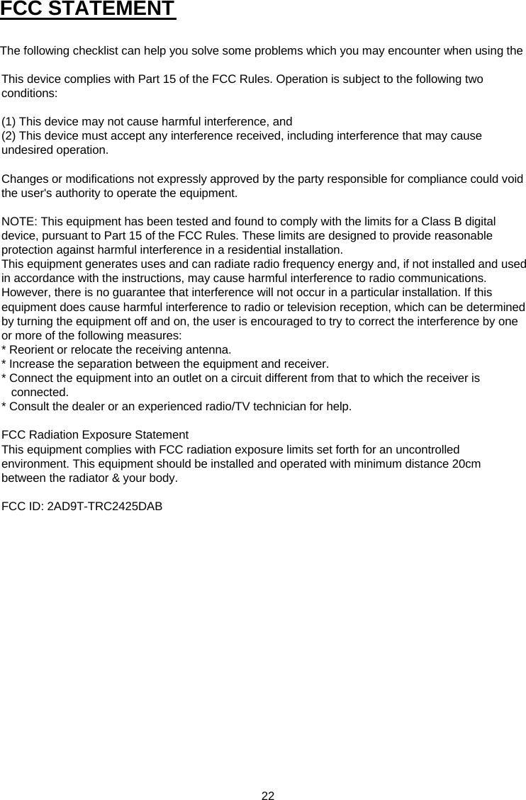 22  FCC STATEMENT The following checklist can help you solve some problems which you may encounter when using the This device complies with Part 15 of the FCC Rules. Operation is subject to the following two conditions:(1) This device may not cause harmful interference, and(2) This device must accept any interference received, including interference that may cause undesired operation. Changes or modifications not expressly approved by the party responsible for compliance could void the user&apos;s authority to operate the equipment.NOTE: This equipment has been tested and found to comply with the limits for a Class B digital device, pursuant to Part 15 of the FCC Rules. These limits are designed to provide reasonable protection against harmful interference in a residential installation.This equipment generates uses and can radiate radio frequency energy and, if not installed and used in accordance with the instructions, may cause harmful interference to radio communications. However, there is no guarantee that interference will not occur in a particular installation. If this equipment does cause harmful interference to radio or television reception, which can be determined by turning the equipment off and on, the user is encouraged to try to correct the interference by one or more of the following measures:* Reorient or relocate the receiving antenna.* Increase the separation between the equipment and receiver.* Connect the equipment into an outlet on a circuit different from that to which the receiver is       connected.* Consult the dealer or an experienced radio/TV technician for help.FCC Radiation Exposure StatementThis equipment complies with FCC radiation exposure limits set forth for an uncontrolled environment. This equipment should be installed and operated with minimum distance 20cm between the radiator &amp; your body.FCC ID: 2AD9T-TRC2425DAB