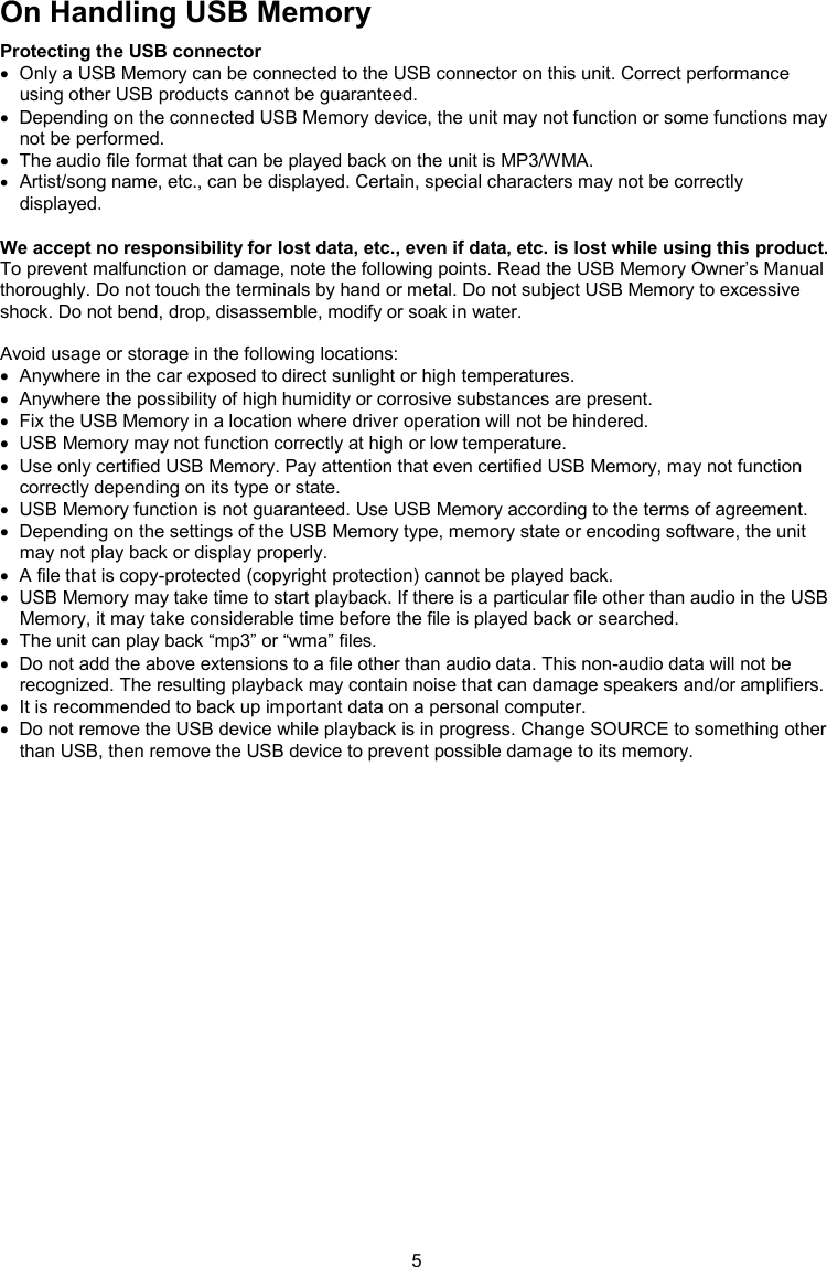 5  On Handling USB Memory Protecting the USB connector   Only a USB Memory can be connected to the USB connector on this unit. Correct performance using other USB products cannot be guaranteed.   Depending on the connected USB Memory device, the unit may not function or some functions may not be performed.   The audio file format that can be played back on the unit is MP3/WMA.  Artist/song name, etc., can be displayed. Certain, special characters may not be correctly displayed.  We accept no responsibility for lost data, etc., even if data, etc. is lost while using this product. To prevent malfunction or damage, note the following points. Read the USB Memory Owner’s Manual thoroughly. Do not touch the terminals by hand or metal. Do not subject USB Memory to excessive shock. Do not bend, drop, disassemble, modify or soak in water.   Avoid usage or storage in the following locations:   Anywhere in the car exposed to direct sunlight or high temperatures.   Anywhere the possibility of high humidity or corrosive substances are present.   Fix the USB Memory in a location where driver operation will not be hindered.   USB Memory may not function correctly at high or low temperature.   Use only certified USB Memory. Pay attention that even certified USB Memory, may not function correctly depending on its type or state.   USB Memory function is not guaranteed. Use USB Memory according to the terms of agreement.   Depending on the settings of the USB Memory type, memory state or encoding software, the unit may not play back or display properly.   A file that is copy-protected (copyright protection) cannot be played back.   USB Memory may take time to start playback. If there is a particular file other than audio in the USB Memory, it may take considerable time before the file is played back or searched.   The unit can play back “mp3” or “wma” files.   Do not add the above extensions to a file other than audio data. This non-audio data will not be recognized. The resulting playback may contain noise that can damage speakers and/or amplifiers.   It is recommended to back up important data on a personal computer.   Do not remove the USB device while playback is in progress. Change SOURCE to something other than USB, then remove the USB device to prevent possible damage to its memory.  