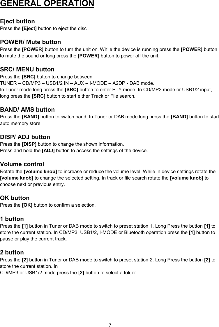 7  GENERAL OPERATION   Eject button Press the [Eject] button to eject the disc  POWER/ Mute button Press the [POWER] button to turn the unit on. While the device is running press the [POWER] button to mute the sound or long press the [POWER] button to power off the unit.  SRC/ MENU button Press the [SRC] button to change between  TUNER – CD/MP3 – USB1/2 IN – AUX – I-MODE – A2DP - DAB mode. In Tuner mode long press the [SRC] button to enter PTY mode. In CD/MP3 mode or USB1/2 input, long press the [SRC] button to start either Track or File search.  BAND/ AMS button Press the [BAND] button to switch band. In Tuner or DAB mode long press the [BAND] button to start auto memory store.  DISP/ ADJ button Press the [DISP] button to change the shown information. Press and hold the [ADJ] button to access the settings of the device.  Volume control Rotate the [volume knob] to increase or reduce the volume level. While in device settings rotate the [volume knob] to change the selected setting. In track or file search rotate the [volume knob] to choose next or previous entry.  OK button Press the [OK] button to confirm a selection.  1 button Press the [1] button in Tuner or DAB mode to switch to preset station 1. Long Press the button [1] to store the current station. In CD/MP3, USB1/2, I-MODE or Bluetooth operation press the [1] button to pause or play the current track.  2 button Press the [2] button in Tuner or DAB mode to switch to preset station 2. Long Press the button [2] to store the current station. In  CD/MP3 or USB1/2 mode press the [2] button to select a folder.    