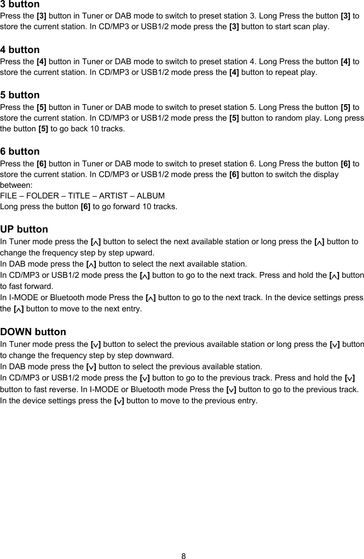 8  3 button Press the [3] button in Tuner or DAB mode to switch to preset station 3. Long Press the button [3] to store the current station. In CD/MP3 or USB1/2 mode press the [3] button to start scan play.  4 button Press the [4] button in Tuner or DAB mode to switch to preset station 4. Long Press the button [4] to store the current station. In CD/MP3 or USB1/2 mode press the [4] button to repeat play.  5 button Press the [5] button in Tuner or DAB mode to switch to preset station 5. Long Press the button [5] to store the current station. In CD/MP3 or USB1/2 mode press the [5] button to random play. Long press the button [5] to go back 10 tracks.  6 button Press the [6] button in Tuner or DAB mode to switch to preset station 6. Long Press the button [6] to store the current station. In CD/MP3 or USB1/2 mode press the [6] button to switch the display between: FILE – FOLDER – TITLE – ARTIST – ALBUM Long press the button [6] to go forward 10 tracks.  UP button In Tuner mode press the [] button to select the next available station or long press the [] button to change the frequency step by step upward.  In DAB mode press the [] button to select the next available station. In CD/MP3 or USB1/2 mode press the [] button to go to the next track. Press and hold the [] button to fast forward. In I-MODE or Bluetooth mode Press the [] button to go to the next track. In the device settings press the [] button to move to the next entry.  DOWN button In Tuner mode press the [] button to select the previous available station or long press the [] button to change the frequency step by step downward.  In DAB mode press the [] button to select the previous available station. In CD/MP3 or USB1/2 mode press the [] button to go to the previous track. Press and hold the [] button to fast reverse. In I-MODE or Bluetooth mode Press the [] button to go to the previous track. In the device settings press the [] button to move to the previous entry.    