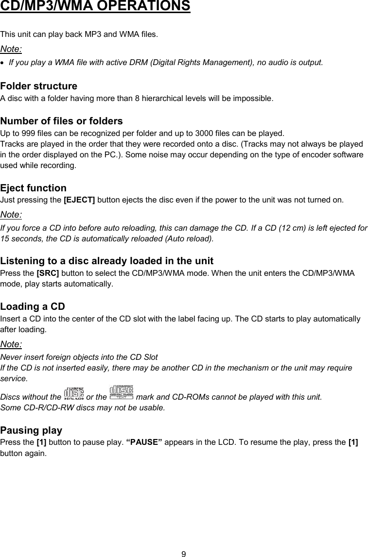 9  CD/MP3/WMA OPERATIONS  This unit can play back MP3 and WMA files. Note:  If you play a WMA file with active DRM (Digital Rights Management), no audio is output.  Folder structure A disc with a folder having more than 8 hierarchical levels will be impossible.  Number of files or folders Up to 999 files can be recognized per folder and up to 3000 files can be played. Tracks are played in the order that they were recorded onto a disc. (Tracks may not always be played in the order displayed on the PC.). Some noise may occur depending on the type of encoder software used while recording.  Eject function Just pressing the [EJECT] button ejects the disc even if the power to the unit was not turned on. Note: If you force a CD into before auto reloading, this can damage the CD. If a CD (12 cm) is left ejected for 15 seconds, the CD is automatically reloaded (Auto reload).  Listening to a disc already loaded in the unit Press the [SRC] button to select the CD/MP3/WMA mode. When the unit enters the CD/MP3/WMA mode, play starts automatically.  Loading a CD Insert a CD into the center of the CD slot with the label facing up. The CD starts to play automatically after loading. Note: Never insert foreign objects into the CD Slot If the CD is not inserted easily, there may be another CD in the mechanism or the unit may require service. Discs without the   or the   mark and CD-ROMs cannot be played with this unit. Some CD-R/CD-RW discs may not be usable.  Pausing play Press the [1] button to pause play. “PAUSE” appears in the LCD. To resume the play, press the [1] button again.    