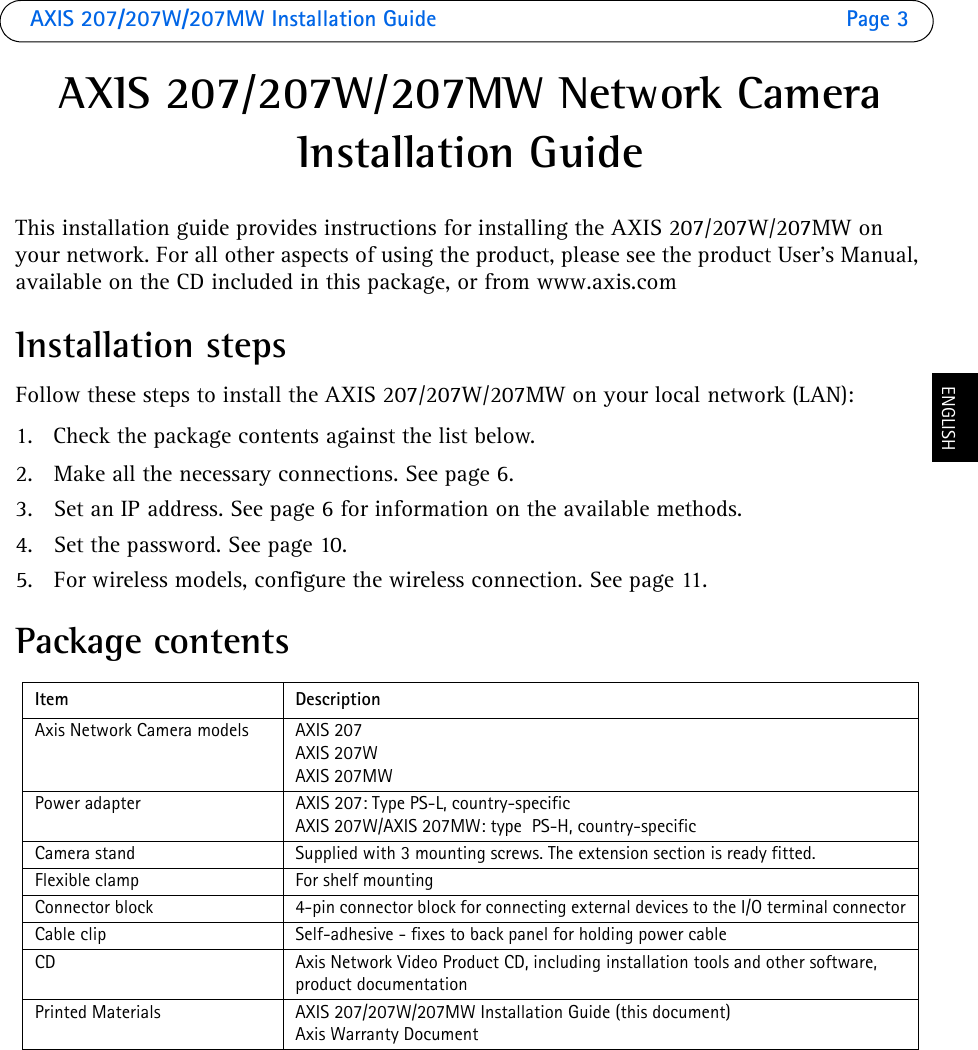 AXIS 207/207W/207MW Installation Guide Page 3ENGLISHAXIS 207/207W/207MW Network CameraInstallation Guide This installation guide provides instructions for installing the AXIS 207/207W/207MW on your network. For all other aspects of using the product, please see the product User’s Manual, available on the CD included in this package, or from www.axis.comInstallation stepsFollow these steps to install the AXIS 207/207W/207MW on your local network (LAN):1. Check the package contents against the list below.2. Make all the necessary connections. See page 6.3. Set an IP address. See page 6 for information on the available methods.4. Set the password. See page 10.5. For wireless models, configure the wireless connection. See page 11.Package contentsItem DescriptionAxis Network Camera models AXIS 207AXIS 207WAXIS 207MWPower adapter AXIS 207: Type PS-L, country-specificAXIS 207W/AXIS 207MW: type  PS-H, country-specificCamera stand Supplied with 3 mounting screws. The extension section is ready fitted.Flexible clamp For shelf mountingConnector block 4-pin connector block for connecting external devices to the I/O terminal connectorCable clip Self-adhesive - fixes to back panel for holding power cableCD Axis Network Video Product CD, including installation tools and other software, product documentationPrinted Materials AXIS 207/207W/207MW Installation Guide (this document)Axis Warranty Document