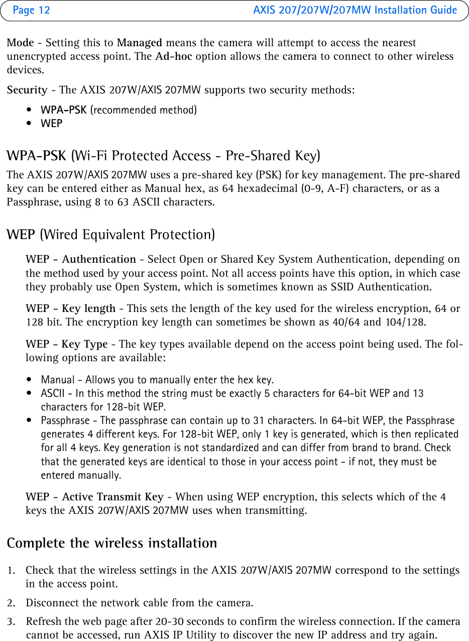 Page 12  AXIS 207/207W/207MW Installation GuideMode - Setting this to Managed means the camera will attempt to access the nearest unencrypted access point. The Ad-hoc option allows the camera to connect to other wireless devices.Security - The AXIS 207W/AXIS 207MW supports two security methods:•WPA-PSK (recommended method)•WEPWPA-PSK (Wi-Fi Protected Access - Pre-Shared Key)The AXIS 207W/AXIS 207MW uses a pre-shared key (PSK) for key management. The pre-shared key can be entered either as Manual hex, as 64 hexadecimal (0-9, A-F) characters, or as a Passphrase, using 8 to 63 ASCII characters.WEP (Wired Equivalent Protection)WEP - Authentication - Select Open or Shared Key System Authentication, depending on the method used by your access point. Not all access points have this option, in which case they probably use Open System, which is sometimes known as SSID Authentication.WEP - Key length - This sets the length of the key used for the wireless encryption, 64 or 128 bit. The encryption key length can sometimes be shown as 40/64 and 104/128. WEP - Key Type - The key types available depend on the access point being used. The fol-lowing options are available: • Manual - Allows you to manually enter the hex key. • ASCII - In this method the string must be exactly 5 characters for 64-bit WEP and 13 characters for 128-bit WEP. • Passphrase - The passphrase can contain up to 31 characters. In 64-bit WEP, the Passphrase generates 4 different keys. For 128-bit WEP, only 1 key is generated, which is then replicated for all 4 keys. Key generation is not standardized and can differ from brand to brand. Check that the generated keys are identical to those in your access point - if not, they must be entered manually.WEP - Active Transmit Key - When using WEP encryption, this selects which of the 4 keys the AXIS 207W/AXIS 207MW uses when transmitting.Complete the wireless installation1. Check that the wireless settings in the AXIS 207W/AXIS 207MW correspond to the settings in the access point.2. Disconnect the network cable from the camera.3. Refresh the web page after 20-30 seconds to confirm the wireless connection. If the camera cannot be accessed, run AXIS IP Utility to discover the new IP address and try again.