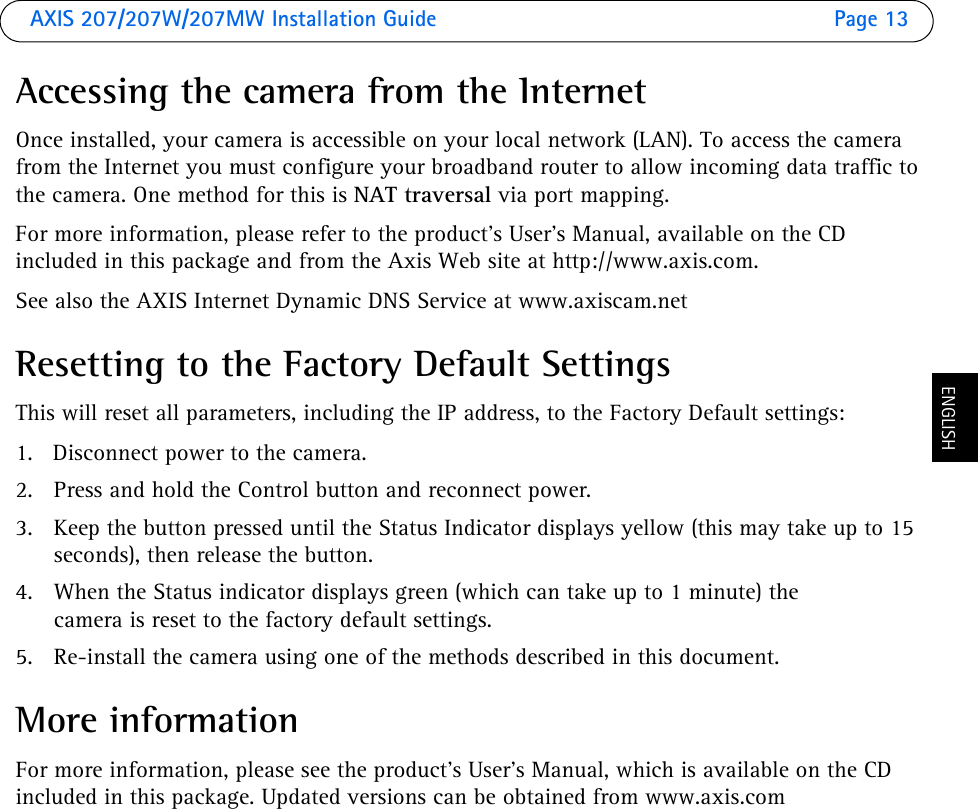 AXIS 207/207W/207MW Installation Guide Page 13ENGLISHAccessing the camera from the InternetOnce installed, your camera is accessible on your local network (LAN). To access the camera from the Internet you must configure your broadband router to allow incoming data traffic to the camera. One method for this is NAT traversal via port mapping.For more information, please refer to the product’s User’s Manual, available on the CD included in this package and from the Axis Web site at http://www.axis.com. See also the AXIS Internet Dynamic DNS Service at www.axiscam.net Resetting to the Factory Default SettingsThis will reset all parameters, including the IP address, to the Factory Default settings:1. Disconnect power to the camera.2. Press and hold the Control button and reconnect power.3. Keep the button pressed until the Status Indicator displays yellow (this may take up to 15 seconds), then release the button.4. When the Status indicator displays green (which can take up to 1 minute) the camera is reset to the factory default settings.5. Re-install the camera using one of the methods described in this document.More informationFor more information, please see the product’s User’s Manual, which is available on the CD included in this package. Updated versions can be obtained from www.axis.com