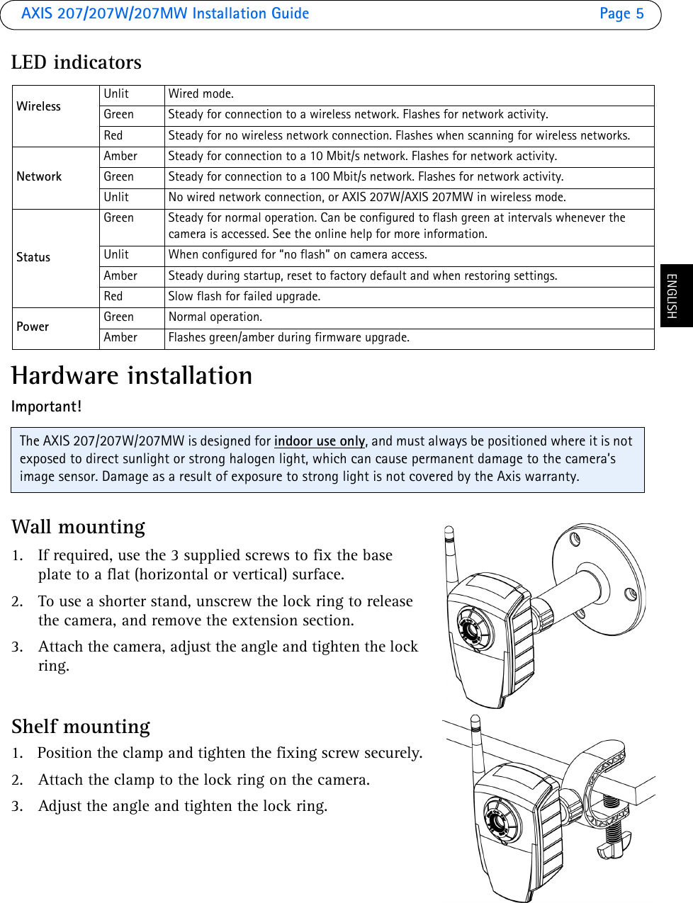 AXIS 207/207W/207MW Installation Guide Page 5ENGLISHLED indicatorsHardware installationImportant!Wall mounting1. If required, use the 3 supplied screws to fix the base plate to a flat (horizontal or vertical) surface. 2. To use a shorter stand, unscrew the lock ring to release the camera, and remove the extension section.3. Attach the camera, adjust the angle and tighten the lock ring.Shelf mounting1. Position the clamp and tighten the fixing screw securely.2. Attach the clamp to the lock ring on the camera. 3. Adjust the angle and tighten the lock ring.Wireless Unlit Wired mode.Green Steady for connection to a wireless network. Flashes for network activity.Red Steady for no wireless network connection. Flashes when scanning for wireless networks.NetworkAmber Steady for connection to a 10 Mbit/s network. Flashes for network activity.Green Steady for connection to a 100 Mbit/s network. Flashes for network activity.Unlit No wired network connection, or AXIS 207W/AXIS 207MW in wireless mode.StatusGreen Steady for normal operation. Can be configured to flash green at intervals whenever the camera is accessed. See the online help for more information.Unlit When configured for “no flash” on camera access. Amber Steady during startup, reset to factory default and when restoring settings.Red Slow flash for failed upgrade.Power Green Normal operation.Amber Flashes green/amber during firmware upgrade.The AXIS 207/207W/207MW is designed for indoor use only, and must always be positioned where it is not exposed to direct sunlight or strong halogen light, which can cause permanent damage to the camera’s image sensor. Damage as a result of exposure to strong light is not covered by the Axis warranty. 