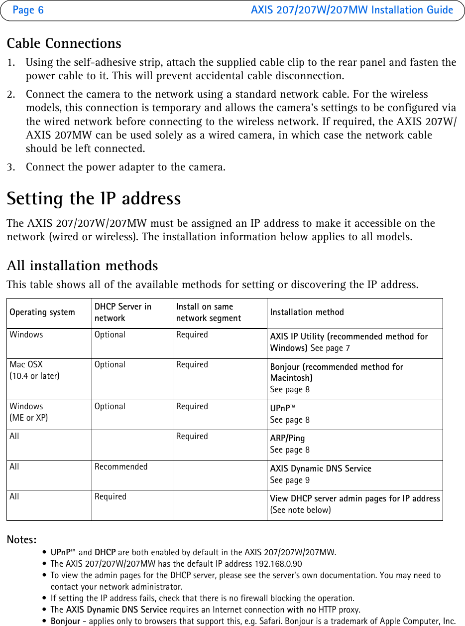 Page 6  AXIS 207/207W/207MW Installation GuideCable Connections1. Using the self-adhesive strip, attach the supplied cable clip to the rear panel and fasten the power cable to it. This will prevent accidental cable disconnection.2. Connect the camera to the network using a standard network cable. For the wireless models, this connection is temporary and allows the camera’s settings to be configured via the wired network before connecting to the wireless network. If required, the AXIS 207W/AXIS 207MW can be used solely as a wired camera, in which case the network cable should be left connected.  3. Connect the power adapter to the camera.Setting the IP addressThe AXIS 207/207W/207MW must be assigned an IP address to make it accessible on the network (wired or wireless). The installation information below applies to all models. All installation methodsThis table shows all of the available methods for setting or discovering the IP address.Notes:•UPnP™ and DHCP are both enabled by default in the AXIS 207/207W/207MW.• The AXIS 207/207W/207MW has the default IP address 192.168.0.90• To view the admin pages for the DHCP server, please see the server’s own documentation. You may need to contact your network administrator.• If setting the IP address fails, check that there is no firewall blocking the operation.•The AXIS Dynamic DNS Service requires an Internet connection with no HTTP proxy.•Bonjour - applies only to browsers that support this, e.g. Safari. Bonjour is a trademark of Apple Computer, Inc.Operating system DHCP Server in networkInstall on same network segment Installation methodWindows Optional Required AXIS IP Utility (recommended method for Windows) See page 7Mac OSX(10.4 or later)Optional Required Bonjour (recommended method for Macintosh)See page 8Windows (ME or XP)Optional Required UPnP™See page 8All Required ARP/Ping See page 8All Recommended AXIS Dynamic DNS Service See page 9All Required View DHCP server admin pages for IP address(See note below)