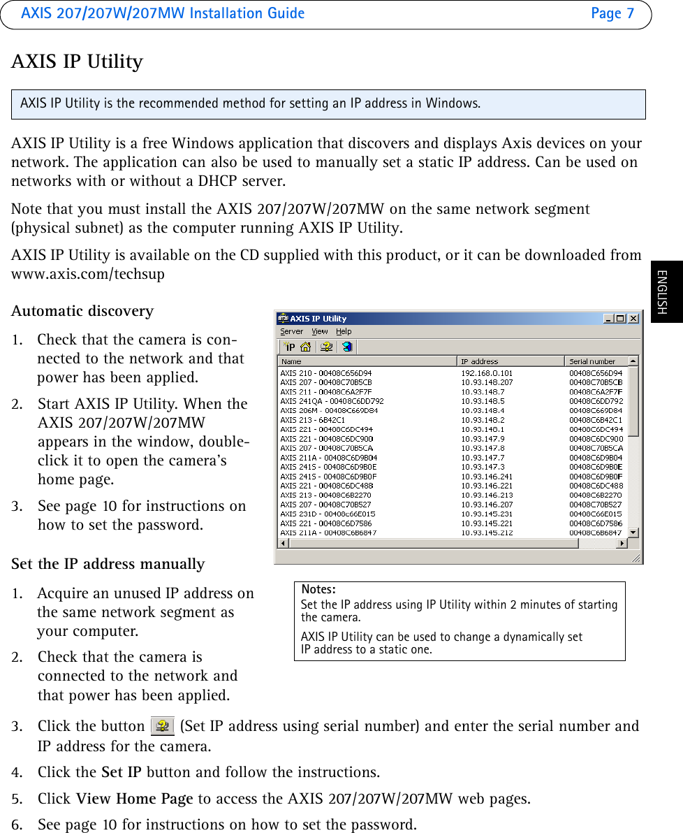 AXIS 207/207W/207MW Installation Guide Page 7ENGLISHAXIS IP UtilityAXIS IP Utility is a free Windows application that discovers and displays Axis devices on your network. The application can also be used to manually set a static IP address. Can be used on networks with or without a DHCP server.Note that you must install the AXIS 207/207W/207MW on the same network segment (physical subnet) as the computer running AXIS IP Utility.AXIS IP Utility is available on the CD supplied with this product, or it can be downloaded from www.axis.com/techsupAutomatic discovery1. Check that the camera is con-nected to the network and that power has been applied.2. Start AXIS IP Utility. When the AXIS 207/207W/207MW appears in the window, double-click it to open the camera’s home page. 3. See page 10 for instructions on how to set the password.Set the IP address manually1. Acquire an unused IP address on the same network segment as your computer. 2. Check that the camera is connected to the network and that power has been applied.3. Click the button  (Set IP address using serial number) and enter the serial number and IP address for the camera. 4. Click the Set IP button and follow the instructions.5. Click View Home Page to access the AXIS 207/207W/207MW web pages. 6. See page 10 for instructions on how to set the password.AXIS IP Utility is the recommended method for setting an IP address in Windows. Notes:Set the IP address using IP Utility within 2 minutes of startingthe camera.AXIS IP Utility can be used to change a dynamically set IP address to a static one.