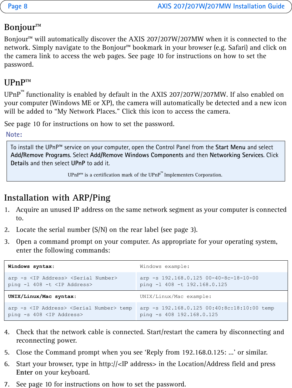 Page 8  AXIS 207/207W/207MW Installation GuideBonjour™Bonjour™ will automatically discover the AXIS 207/207W/207MW when it is connected to the network. Simply navigate to the Bonjour™ bookmark in your browser (e.g. Safari) and click on the camera link to access the web pages. See page 10 for instructions on how to set the password.UPnP™ UPnP™ functionality is enabled by default in the AXIS 207/207W/207MW. If also enabled on your computer (Windows ME or XP), the camera will automatically be detected and a new icon will be added to “My Network Places.” Click this icon to access the camera. See page 10 for instructions on how to set the password.Installation with ARP/Ping1. Acquire an unused IP address on the same network segment as your computer is connected to. 2. Locate the serial number (S/N) on the rear label (see page 3).3. Open a command prompt on your computer. As appropriate for your operating system, enter the following commands:4. Check that the network cable is connected. Start/restart the camera by disconnecting and reconnecting power.5. Close the Command prompt when you see ‘Reply from 192.168.0.125: ...’ or similar. 6. Start your browser, type in http://&lt;IP address&gt; in the Location/Address field and press Enter on your keyboard. 7. See page 10 for instructions on how to set the password.Windows syntax:Windows example:arp -s &lt;IP Address&gt; &lt;Serial Number&gt;ping -l 408 -t &lt;IP Address&gt;arp -s 192.168.0.125 00-40-8c-18-10-00ping -l 408 -t 192.168.0.125UNIX/Linux/Mac syntax:UNIX/Linux/Mac example:arp -s &lt;IP Address&gt; &lt;Serial Number&gt; tempping -s 408 &lt;IP Address&gt;arp -s 192.168.0.125 00:40:8c:18:10:00 tempping -s 408 192.168.0.125Note: To install the UPnP™ service on your computer, open the Control Panel from the Start Menu and select Add/Remove Programs. Select Add/Remove Windows Components and then Networking Services. Click Details and then select UPnP to add it.UPnP™ is a certification mark of the UPnP™ Implementers Corporation.