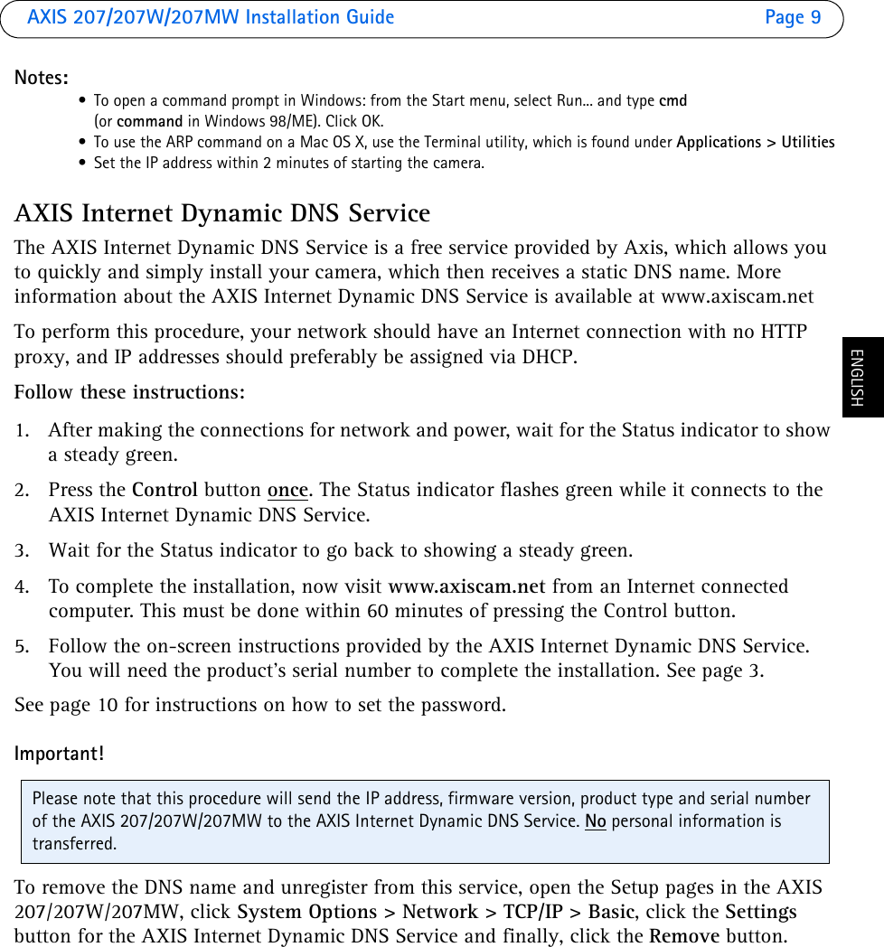 AXIS 207/207W/207MW Installation Guide Page 9ENGLISHNotes:• To open a command prompt in Windows: from the Start menu, select Run... and type cmd(or command in Windows 98/ME). Click OK.• To use the ARP command on a Mac OS X, use the Terminal utility, which is found under Applications &gt; Utilities• Set the IP address within 2 minutes of starting the camera.AXIS Internet Dynamic DNS ServiceThe AXIS Internet Dynamic DNS Service is a free service provided by Axis, which allows you to quickly and simply install your camera, which then receives a static DNS name. More information about the AXIS Internet Dynamic DNS Service is available at www.axiscam.netTo perform this procedure, your network should have an Internet connection with no HTTP proxy, and IP addresses should preferably be assigned via DHCP. Follow these instructions:1. After making the connections for network and power, wait for the Status indicator to show a steady green.2. Press the Control button once. The Status indicator flashes green while it connects to the AXIS Internet Dynamic DNS Service.3. Wait for the Status indicator to go back to showing a steady green.4. To complete the installation, now visit www.axiscam.net from an Internet connected computer. This must be done within 60 minutes of pressing the Control button.5. Follow the on-screen instructions provided by the AXIS Internet Dynamic DNS Service. You will need the product’s serial number to complete the installation. See page 3. See page 10 for instructions on how to set the password.Important!To remove the DNS name and unregister from this service, open the Setup pages in the AXIS 207/207W/207MW, click System Options &gt; Network &gt; TCP/IP &gt; Basic, click the Settings button for the AXIS Internet Dynamic DNS Service and finally, click the Remove button.Please note that this procedure will send the IP address, firmware version, product type and serial number of the AXIS 207/207W/207MW to the AXIS Internet Dynamic DNS Service. No personal information is transferred.