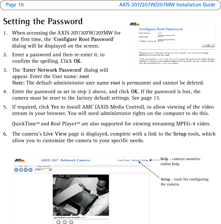 Page 10  AXIS 207/207W/207MW Installation GuideSetting the Password1. When accessing the AXIS 207/207W/207MW for the first time, the ‘Configure Root Password’ dialog will be displayed on the screen.2. Enter a password and then re-enter it, to confirm the spelling. Click OK.3. The ‘Enter Network Password’ dialog will appear. Enter the User name: rootNote: The default administrator user name root is permanent and cannot be deleted.4. Enter the password as set in step 2 above, and click OK. If the password is lost, the camera must be reset to the factory default settings. See page 13.5. If required, click Yes to install AMC (AXIS Media Control), to allow viewing of the video stream in your browser. You will need administrator rights on the computer to do this.QuickTimeTM and Real PlayerTM are also supported for viewing streaming MPEG-4 video.6. The camera’s Live View page is displayed, complete with a link to the Setup tools, which allow you to customize the camera to your specific needs.Setup - tools for configuring the camera. Help - context-sensitive online help.