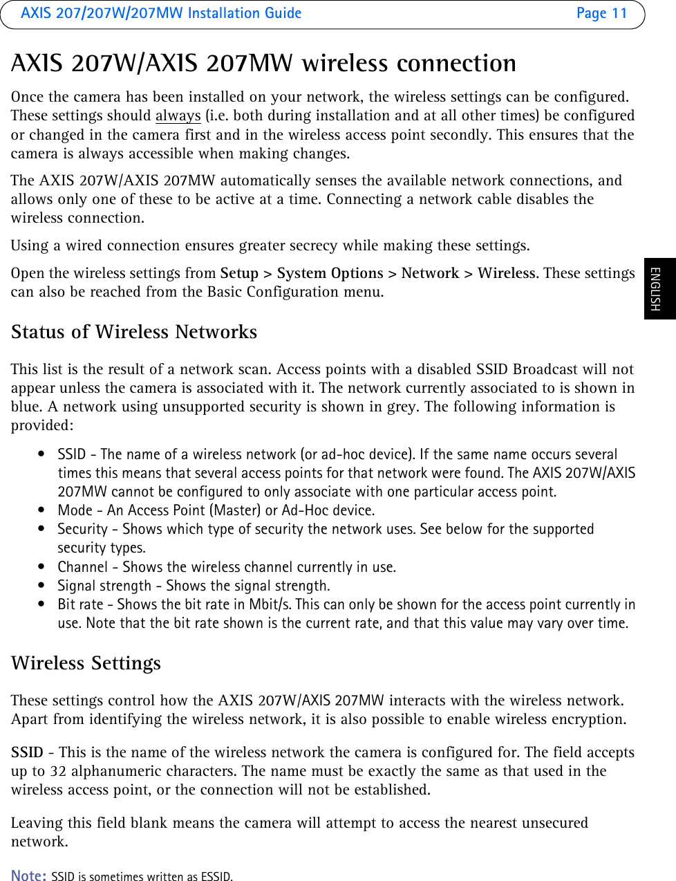 AXIS 207/207W/207MW Installation Guide Page 11ENGLISHAXIS 207W/AXIS 207MW wireless connectionOnce the camera has been installed on your network, the wireless settings can be configured. These settings should always (i.e. both during installation and at all other times) be configured or changed in the camera first and in the wireless access point secondly. This ensures that the camera is always accessible when making changes. The AXIS 207W/AXIS 207MW automatically senses the available network connections, and  allows only one of these to be active at a time. Connecting a network cable disables the wireless connection.Using a wired connection ensures greater secrecy while making these settings.Open the wireless settings from Setup &gt; System Options &gt; Network &gt; Wireless. These settings can also be reached from the Basic Configuration menu.Status of Wireless NetworksThis list is the result of a network scan. Access points with a disabled SSID Broadcast will not appear unless the camera is associated with it. The network currently associated to is shown in blue. A network using unsupported security is shown in grey. The following information is provided:• SSID - The name of a wireless network (or ad-hoc device). If the same name occurs several times this means that several access points for that network were found. The AXIS 207W/AXIS 207MW cannot be configured to only associate with one particular access point.• Mode - An Access Point (Master) or Ad-Hoc device. • Security - Shows which type of security the network uses. See below for the supported security types.• Channel - Shows the wireless channel currently in use.• Signal strength - Shows the signal strength.• Bit rate - Shows the bit rate in Mbit/s. This can only be shown for the access point currently in use. Note that the bit rate shown is the current rate, and that this value may vary over time.Wireless SettingsThese settings control how the AXIS 207W/AXIS 207MW interacts with the wireless network. Apart from identifying the wireless network, it is also possible to enable wireless encryption.SSID - This is the name of the wireless network the camera is configured for. The field accepts up to 32 alphanumeric characters. The name must be exactly the same as that used in the wireless access point, or the connection will not be established. Leaving this field blank means the camera will attempt to access the nearest unsecured network. Note: SSID is sometimes written as ESSID. 