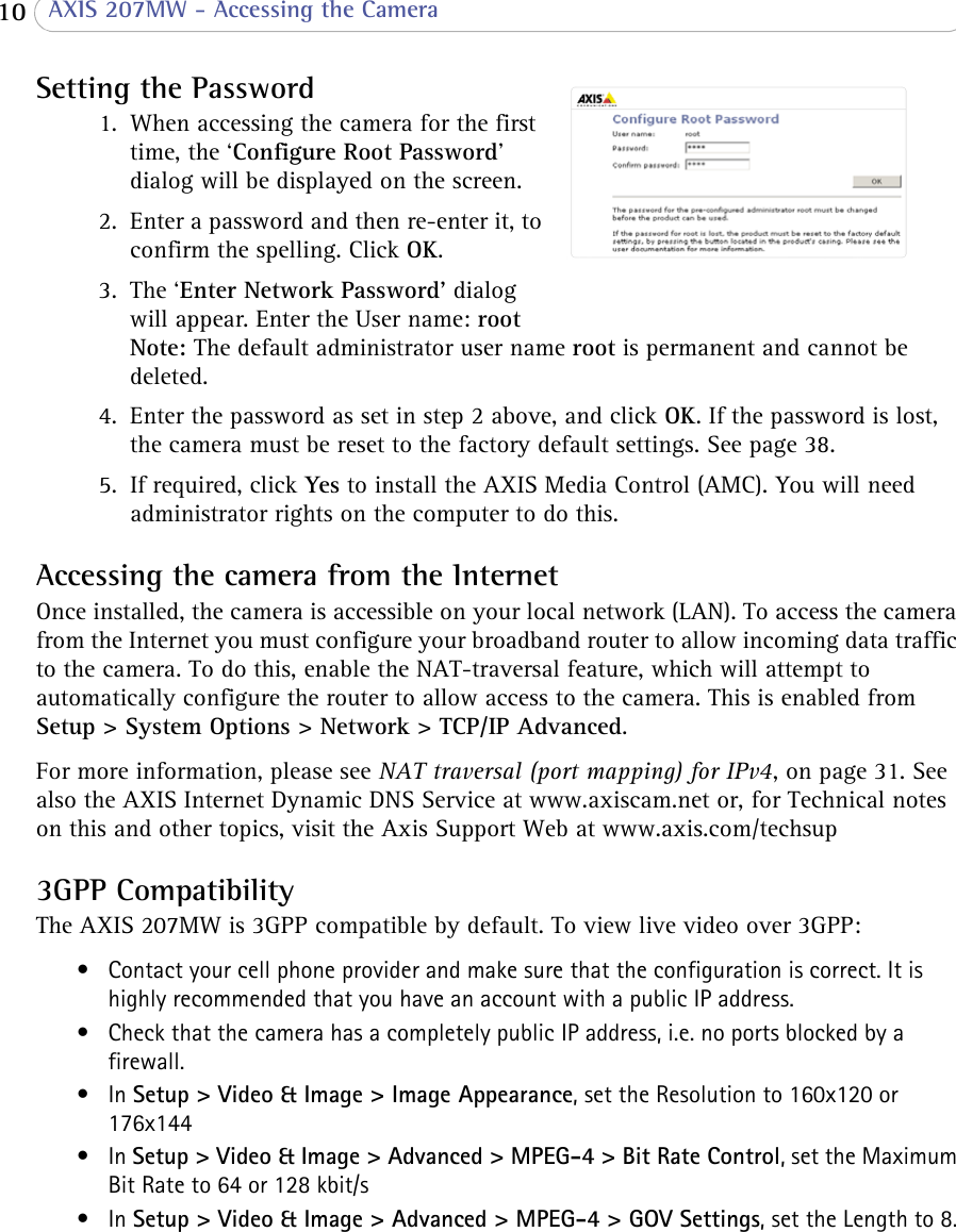  10  AXIS 207MW - Accessing the CameraSetting the Password1. When accessing the camera for the first time, the ‘Configure Root Password’ dialog will be displayed on the screen.2. Enter a password and then re-enter it, to confirm the spelling. Click OK.3. The ‘Enter Network Password’ dialog will appear. Enter the User name: root Note: The default administrator user name root is permanent and cannot be deleted.4. Enter the password as set in step 2 above, and click OK. If the password is lost, the camera must be reset to the factory default settings. See page 38.5. If required, click Yes to install the AXIS Media Control (AMC). You will need administrator rights on the computer to do this.Accessing the camera from the InternetOnce installed, the camera is accessible on your local network (LAN). To access the camera from the Internet you must configure your broadband router to allow incoming data traffic to the camera. To do this, enable the NAT-traversal feature, which will attempt to automatically configure the router to allow access to the camera. This is enabled from Setup &gt; System Options &gt; Network &gt; TCP/IP Advanced.For more information, please see NAT traversal (port mapping) for IPv4, on page 31. See also the AXIS Internet Dynamic DNS Service at www.axiscam.net or, for Technical notes on this and other topics, visit the Axis Support Web at www.axis.com/techsup3GPP CompatibilityThe AXIS 207MW is 3GPP compatible by default. To view live video over 3GPP:• Contact your cell phone provider and make sure that the configuration is correct. It is highly recommended that you have an account with a public IP address.• Check that the camera has a completely public IP address, i.e. no ports blocked by a firewall.•In Setup &gt; Video &amp; Image &gt; Image Appearance, set the Resolution to 160x120 or 176x144•In Setup &gt; Video &amp; Image &gt; Advanced &gt; MPEG-4 &gt; Bit Rate Control, set the Maximum Bit Rate to 64 or 128 kbit/s•In Setup &gt; Video &amp; Image &gt; Advanced &gt; MPEG-4 &gt; GOV Settings, set the Length to 8.
