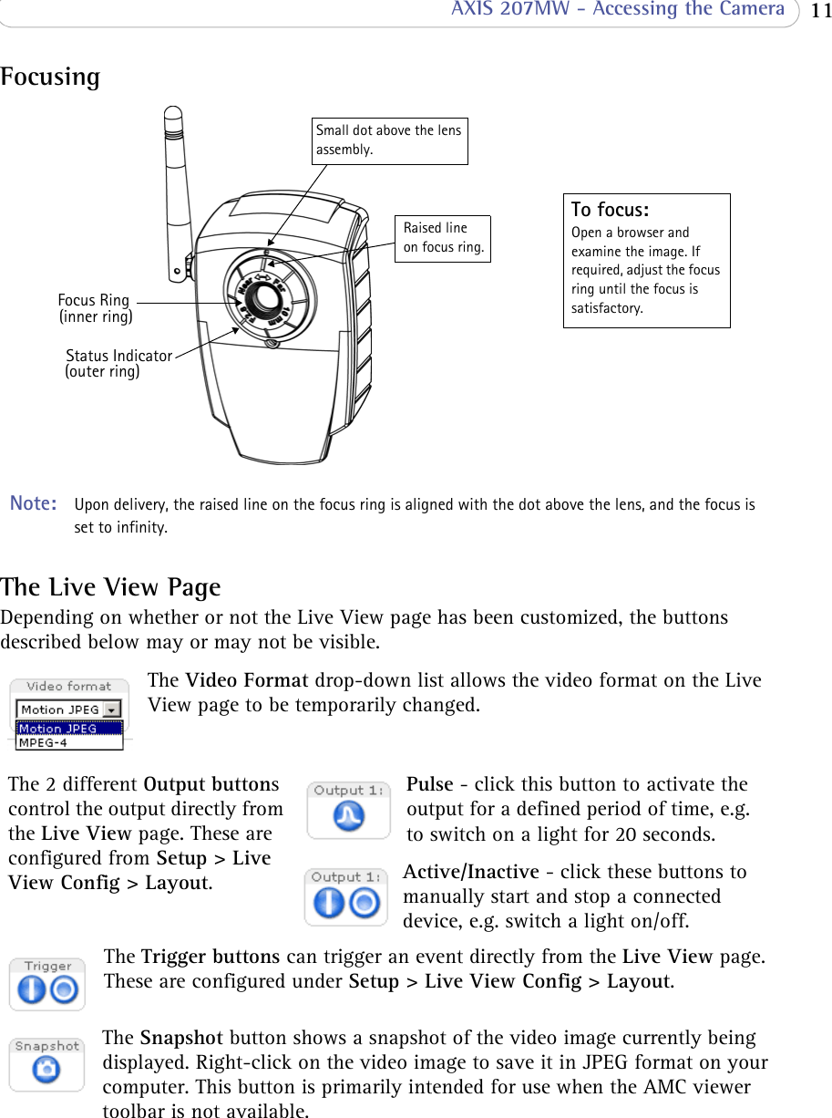  11 AXIS 207MW - Accessing the CameraFocusingStatus IndicatorFocus RingTo focus:Open a browser and examine the image. If required, adjust the focus ring until the focus is satisfactory. Small dot above the lens assembly. Note:  Upon delivery, the raised line on the focus ring is aligned with the dot above the lens, and the focus is set to infinity.(outer ring)(inner ring)Raised line on focus ring.The Live View PageDepending on whether or not the Live View page has been customized, the buttons described below may or may not be visible.The Video Format drop-down list allows the video format on the Live View page to be temporarily changed. The 2 different Output buttons control the output directly from the Live View page. These are configured from Setup &gt; Live View Config &gt; Layout.Pulse - click this button to activate the output for a defined period of time, e.g. to switch on a light for 20 seconds.Active/Inactive - click these buttons to manually start and stop a connected device, e.g. switch a light on/off.The Trigger buttons can trigger an event directly from the Live View page. These are configured under Setup &gt; Live View Config &gt; Layout.The Snapshot button shows a snapshot of the video image currently being displayed. Right-click on the video image to save it in JPEG format on your computer. This button is primarily intended for use when the AMC viewer toolbar is not available.