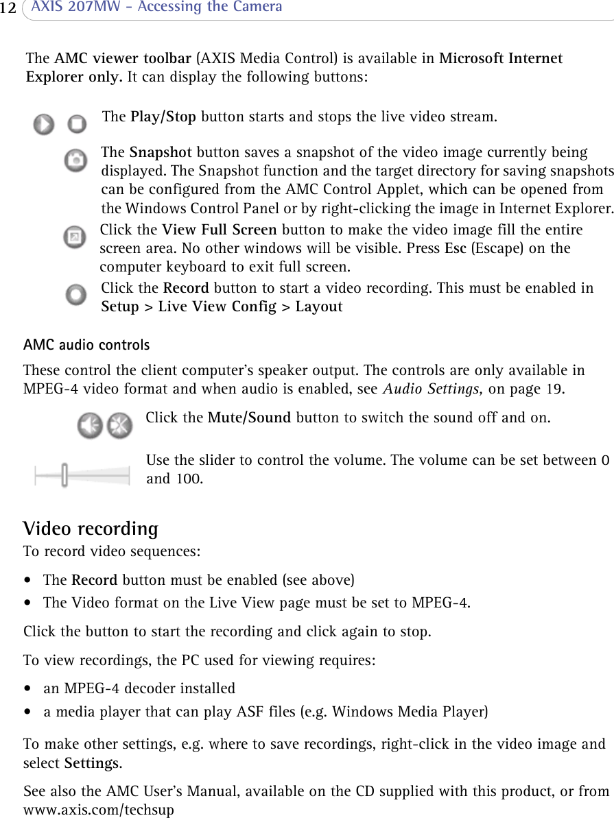  12  AXIS 207MW - Accessing the CameraAMC audio controlsThese control the client computer’s speaker output. The controls are only available in MPEG-4 video format and when audio is enabled, see Audio Settings, on page 19.Click the Mute/Sound button to switch the sound off and on.Use the slider to control the volume. The volume can be set between 0 and 100. Video recordingTo record video sequences:•The Record button must be enabled (see above)• The Video format on the Live View page must be set to MPEG-4.Click the button to start the recording and click again to stop.To view recordings, the PC used for viewing requires:• an MPEG-4 decoder installed • a media player that can play ASF files (e.g. Windows Media Player)To make other settings, e.g. where to save recordings, right-click in the video image and select Settings.See also the AMC User’s Manual, available on the CD supplied with this product, or from www.axis.com/techsupThe AMC viewer toolbar (AXIS Media Control) is available in Microsoft Internet Explorer only. It can display the following buttons: The Play/Stop button starts and stops the live video stream.The Snapshot button saves a snapshot of the video image currently being displayed. The Snapshot function and the target directory for saving snapshots can be configured from the AMC Control Applet, which can be opened from the Windows Control Panel or by right-clicking the image in Internet Explorer. Click the View Full Screen button to make the video image fill the entire screen area. No other windows will be visible. Press Esc (Escape) on the computer keyboard to exit full screen.Click the Record button to start a video recording. This must be enabled in Setup &gt; Live View Config &gt; Layout